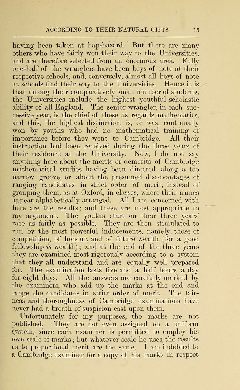 having been taken at hap-hazard. But there are many others who have fairly won their way to the Universities, and are therefore selected from an enormous area. Fully one-half of the wranglers have been boys of note at their respective schools, and, conversely, almost all boys of note at schools find their way to the Universities. Hence it is that among their comparatively small number of students, the Universities include the highest youthful scholastic ability of all England. The senior wrangler, in each suc- cessive year, is the chief of these as regards mathematics, and this, the highest distinction, is, or was, continually won by youths who had no mathematical training of importance before they went to Cambridge. All their instruction had been received during the three years of their residence at the University. Now, I do not say anything here about the merits or demerits of Cambridge mathematical studies havinsj been directed alonof a too narrow groove, or about the presumed disadvantages of ranofinef candidates in strict order of merit, instead of grouping them, as at Oxford, in classes, where their names appear alphabetically arranged. All I am concerned with here are the results; and these are most apj)ropriate to my argument. The youths start on their three years' race as fairly as j)ossible. They are then stimulated to run by the most powerful inducements, namely, those of competition, of honour, and of future wealth (for a good fellowship is wealth); and at the end of the three years they are examined most rigorously according to a system that they all understand and are equally well prepared for. The examination lasts five and a half hours a day for eight days. All the answers are carefully marked by the examiners, who add up the marks at the end and range the candidates in strict order of merit. The fair- ness and thoroughness of Cambridge examinations have never had a breath of suspicion cast upon them. Unfortunately for my purposes, the marks are not published. They are not even assigned on a uniform system, since each examiner is permitted to employ his own scale of marks; but whatever scale he uses, the results as to proportional merit are the same. I am indebted to a Cambridge examiner for a copy of his marks in respect