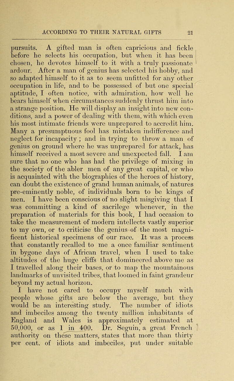 pursuits. A gifted man is often capricious and fickle before he selects liis occupation, but when it has been chosen, he devotes himself to it with a truly passionate ardour. After a man of genius has selected his hobby, and so adapted himself to it as to seem unfitted for any other occupation in life, and to be possessed of but one special aptitude, I often notice, with admiration, how well he bears himself when circumstances suddenly thrust him into a strange position. He will display an insight into new con- ditions, and a power of dealing with them, with which even his most intimate friends were unprepared to accredit him. Many a presumptuous fool has mistaken indifference and neglect for incapacity ; and in trying to throw a man of genius on ground where he was unprepared for attack, has himself received a most severe and unexpected fall. I am sure that no one who has had the privilege of mixing in the society of the abler men of any great capital, or who is acquainted with the biographies of the heroes of history, can doubt the existence of grand human animals, of natures pre-eminently noble, of individuals born to be kings of men. I have been conscious of no slight misgiving that I was committing a kind of sacrilege whenever, in the preparation of materials for this book, I had occasion to take the measurement of modern intellects vastly superior to my own, or to criticise the genius of the most magni- ficent historical specimens of our race. It was a process that constantly recalled to me a once familiar sentiment in bygone days of African travel, when I used to take altitudes of the huge cliffs that domineered above me as I travelled along their bases, or to map the mountainous landmarks of unvisited tribes, that loomed in faint grandeur beyond my actual horizon. I have not cared to occupy myself much with people whose gifts are below the average, but they would be an interesting study. The number of idiots and imbeciles among the twenty million inhabitants of England and Wales is approximately estimated at 50,000, or as 1 in 400. Dr. Seguin, a great French authority on these matters, states that more than thirty per cent, of idiots and imbeciles, put under suitable