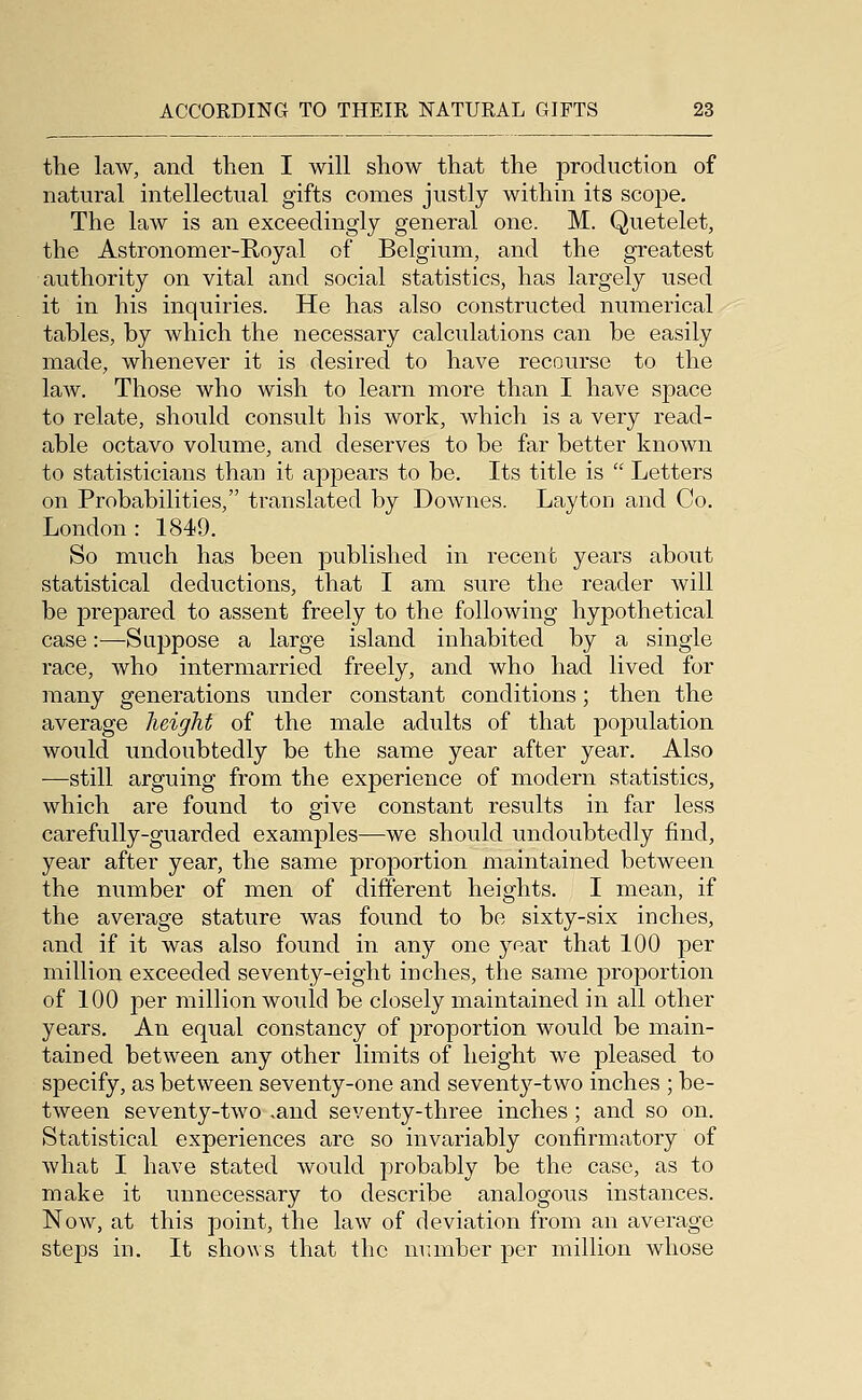 the law, and then I will show that the production of natural intellectual gifts comes justly within its scope. The law is an exceedingly general one. M. Quetelet, the Astronomer-Royal of Belgium, and the greatest authority on vital and social statistics, has largely used it in his inquiries. He has also constructed numerical tables, by which the necessary calculations can be easily made, whenever it is desired to have recourse to the laAV. Those who wish to learn more than I have space to relate, should consult his work, which is a very read- able octavo volume, and deserves to be far better known to statisticians than it aj^pears to be. Its title is  Letters on Probabilities, translated by Downes. LaytoD and Co. London : 1849. So much has been published in recent years about statistical deductions, that I am sure the reader will be prepared to assent freely to the following hypothetical case:—Suppose a large island inhabited by a single race, who intermarried freely, and who had lived for many generations under constant conditions; then the average height of the male adults of that population would undoubtedly be the same year after year. Also —still arguing from the experience of modern statistics, which are found to give constant results in far less carefully-guarded examples—we should undoubtedly find, year after year, the same proportion maintained between the number of men of different heights. I mean, if the average stature was found to be sixty-six inches, and if it was also found in any one year that 100 per million exceeded seventy-eight inches, the same proportion of 100 per million would be closely maintained in all other years. An equal constancy of proportion would be main- tained between any other limits of height we pleased to specify, as between seventy-one and seventy-two inches ; be- tween seventy-two .and seventy-three inches; and so on. Statistical experiences are so invariably confirmatory of what I have stated would probably be the case, as to make it unnecessary to describe analogous instances. Now, at this point, the law of deviation from an average steps in. It shows that the munber per million whose