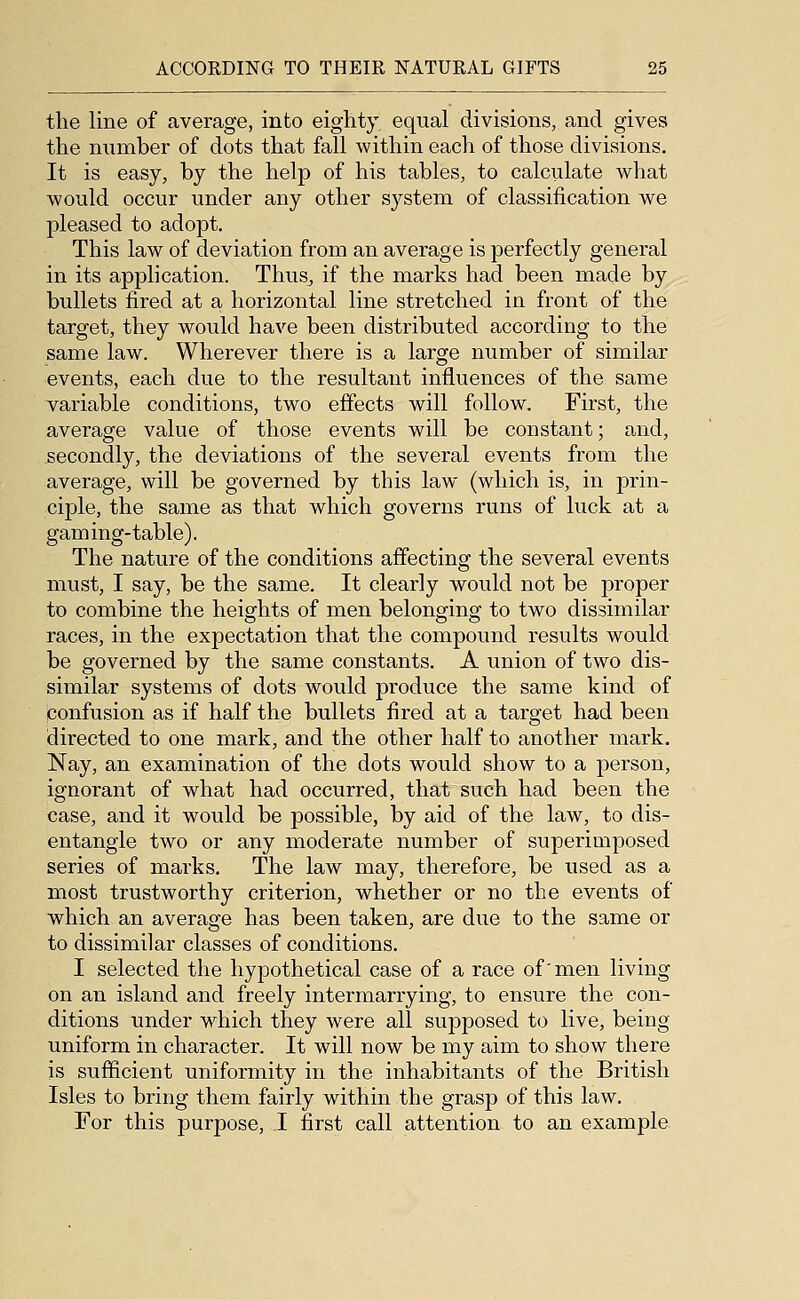 the line of average, into eighty equal divisions, and gives the number of dots that fall within each of those divisions. It is easy, by the help of his tables, to calculate what would occur under any other system of classification we pleased to adopt. This law of deviation from an average is perfectly general in its application. Thus^ if the marks had been made by bullets fired at a horizontal line stretched in front of the target, they would have been distributed according to the same law. Wherever there is a large number of similar events, each due to the resultant influences of the same variable conditions, two effects will follow. First, the average value of those events will be constant; and, secondly, the deviations of the several events from the average, will be governed by this law (which is, in prin- ciple, the same as that which governs runs of luck at a gaming-table). The nature of the conditions affecting the several events must, I say, be the same. It clearly would not be proper to combine the heights of men belonging to two dissimilar races, in the expectation that the compound results would be governed by the same constants. A union of two dis- similar systems of dots wtDuld produce the same kind of confusion as if half the bullets fired at a target had been directed to one mark, and the other half to another mark. Nay, an examination of the dots would show to a person, ignorant of what had occurred, that such had been the case, and it would be possible, by aid of the law, to dis- entangle two or any moderate number of superimposed series of marks. The law may, therefore, be used as a most trustworthy criterion, whether or no the events of which an average has been taken, are due to the same or to dissimilar classes of conditions. I selected the hypothetical case of a race of'men living on an island and freely intermarrying, to ensure the con- ditions under which they were all supposed to live, being uniform in character. It will now be my aim to show there is sufficient uniformity in the inhabitants of the British Isles to bring them fairly within the grasp of this law. For this purpose, I first call attention to an example