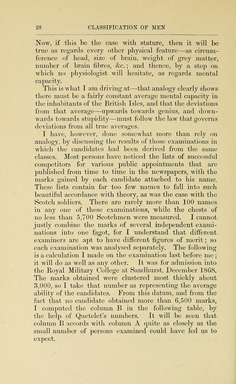 Now, if this be the case with stature, then it will be true as regards every other jDhysical feature—as circum- ference of head, size of brain, weight of grey matter, number of brain fibres, &c.; and thence, by a step on which no physiologist will hesitate, as regards mental capacity. This is what I am driving at—that analogy clearly shows there must be a fairly constant average mental capacity in the inhabitants of the British Isles, and that the deviations from that average—upwards towards genius, and down- wards towards stupidity—must follow the law that governs deviations from all true averages. I have, however, done somewhat more than rely on analogy, by discussing the results of those examinations in which the candidates had been derived from the same classes. Most persons have noticed the lists of successful competitors for various public appointments that are published from time to time in the newspapers, with the marks gained by each candidate attached to his name. These lists contain far too few names to fall into such beautiful accordance with theory, as was the case with the Scotch soldiers. There are rarely more than 100 names in any one of these examinations, while the chests of no less than 5,700 Scotchmen were measured. I cannot justly combine the marks of several independent exami- nations into one fagot, for I understand that different examiners are apt to have different figures of merit; so each examination was analysed separately. The following is a calculation I made on the examination last before me; it will do as well as any other. It was for admission into the Royal Military College at Sandhurst, December 18G8. The marks obtained were clustered most thickly about 3,000, so I take that number as representing the average ability of the candidates. From this datum, and from the fact that no candidate obtained more than 6,500 marks, I computed the column B in the following table, by the help of Quetelet's numbers. It will be seen that column B accords with column A quite as closely as the small number of persons examined could have led us to expect.