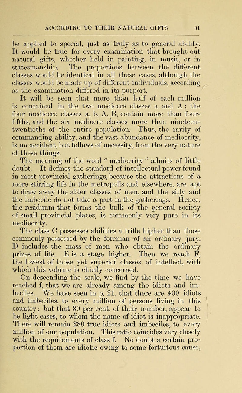 be applied to special, just as truly as to general ability. It would be true for every examination that brought out natural gifts, whether held in painting, in music, or in statesmanship. The proportions between the different classes would be identical in all these cases, although the classes would be made up of different individuals, according as the examination differed in its purport. It will be seen that more than half of each million is contained in the two mediocre classes a and A ; the four mediocre classes a, b, A, B, contain more than four- fifths, and the six mediocre classes more than nineteen- twentieths of the entire population. Thus, the rarity of commanding ability, and the vast abundance of mediocrity, is no accident, but follows of necessity, from the very nature of these things. The meaning of the word  mediocrity  admits of little doubt. It defines the standard of intellectual power found in most provincial gatherings, because the attractions of a more stirring life in the metropolis and elsewhere, are apt to draw away the abler classes of men, and the silly and the imbecile do not take a part in the gatherings. Hence, the residuum that forms the bulk of the general society of small provincial places, is commonly very pure in its mediocrity. The class C possesses abilities a trifle higher than those commonly possessed by the foreman of an ordinary jury. D includes the mass of men who obtain the ordinary prizes of life. E is a stage higher. Then we reach F, the lowest of those yet superior classes of intellect, with which this volume is chiefly concerned. On descending the scale, we find by the time we have reached f, that we are already among the idiots and im- beciles. We have seen in p. 21, that there are 400 idiots and imbeciles, to every million of persons living in this country; but that 30 per cent, of their number, appear to be light cases, to whom the name of idiot is inappropriate. There will remain 280 true idiots and imbeciles, to every million of our population. This ratio coincides very closely with the requirements of class f. No doubt a certain pro- portion of them are idiotic owing to some fortuitous cause,