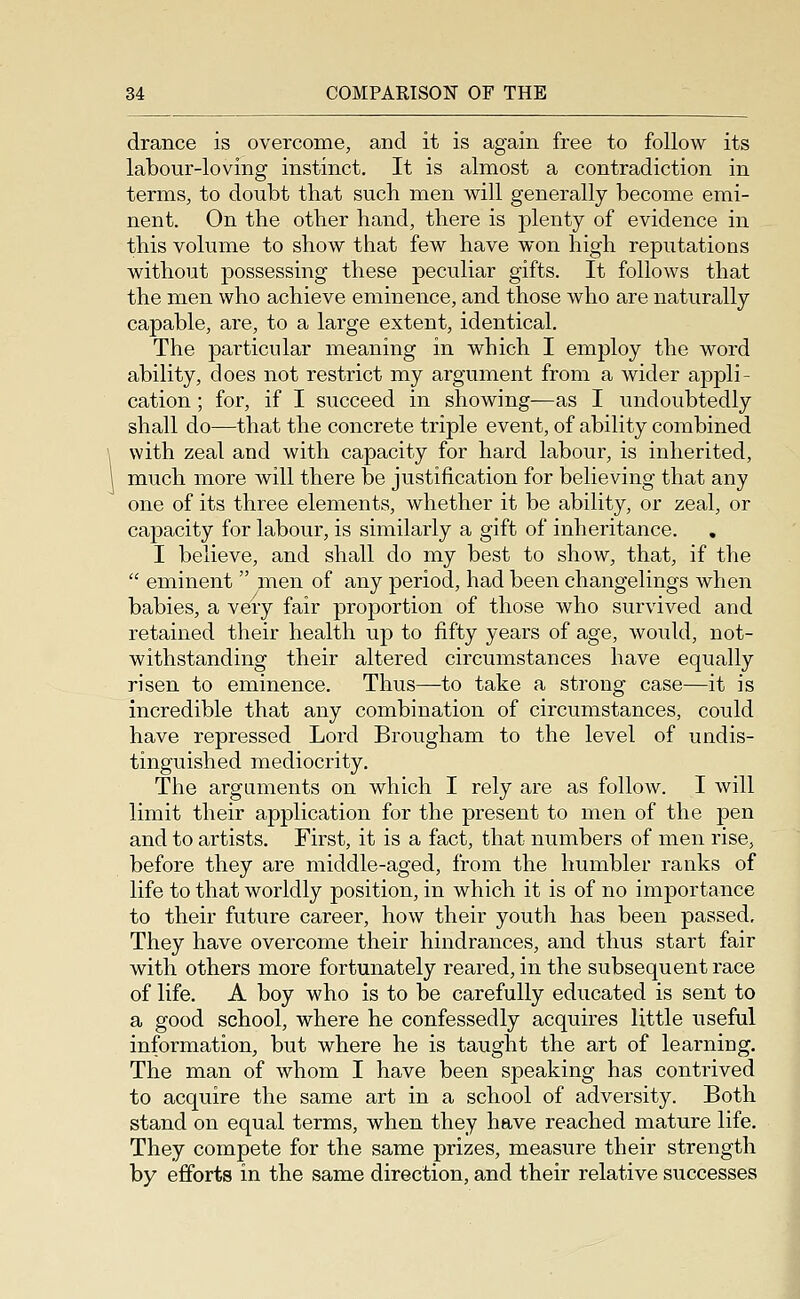 drance is overcome, and it is again free to follow its labour-loving instinct. It is almost a contradiction in terms, to doubt that such men will generally become emi- nent. On the other hand, there is plenty of evidence in this volume to show that few have won high reputations without possessing these peculiar gifts. It follows that the men who achieve eminence, and those who are naturally capable, are, to a large extent, identical. The particular lueaning in which I employ the word ability, does not restrict my argument from a wider appli- cation ; for, if I succeed in showing—as I undoubtedly shall do—that the concrete triple event, of ability combined with zeal and with capacity for hard labour, is inherited, much more will there be justification for believing that any one of its three elements, whether it be ability, or zeal, or capacity for labour, is similarly a gift of inheritance. I believe, and shall do my best to show, that, if the  eminent  men of any period, had been changelings when babies, a veiy fair proportion of those who survived and retained their health up to fifty years of age, would, not- withstanding their altered circumstances have equally risen to eminence. Thus—^to take a strong case—it is incredible that any combination of circumstances, could have repressed Lord Brougham to the level of undis- tinguished mediocrity. The arguments on which I rely are as follow. I will limit their application for the jjresent to men of the pen and to artists. First, it is a fact, that numbers of men rise, before they are middle-aged, from the humbler ranks of life to that worldly position, in which it is of no importance to their future career, how their youth has been passed. They have overcome their hindrances, and thus start fair with others more fortunately reared, in the subsequent race of life. A boy who is to be carefully educated is sent to a good school, where he confessedly acquires little useful information, but where he is taught the art of learning. The man of whom I have been speaking has contrived to acquire the same art in a school of adversity. Both stand on equal terms, when they have reached mature life. They compete for the same prizes, measure their strength by efforts in the same direction, and their relative successes