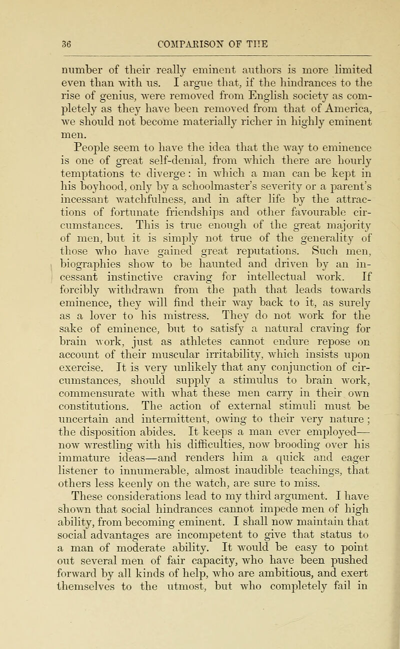 number of their really eminent authors is more limited even than with us. I argue that, if the hindrances to the rise of genius, were removed from English society as com- pletely as they have been removed from that of America, we should not become materially richer in highly eminent men. People seem to have the idea that the way to eminence is one of great self-denial, from which there are hourly temptations to diverge : in which a man can be ke2:tt in his boyhood, only by a schoolmaster's severity or a parent's incessant watchfulness, and in after life by the attrac- tions of fortunate friendships and other favourable cir- cumstances. This is true enough of the great majority of men, but it is simply not true of the generality of those who have gained great reputations. Such men, biographies show to be haunted and driven by an in- cessant instinctive craving for intellectual work. If forcibly withdrawn from the path that leads towards eminence, they will find their way back to it, as surely as a lover to his mistress. They do not work for the sake of eminence, but to satisfy a natural craving for brain work, just as athletes cannot endure repose on account of their muscular irritability, which insists upon exercise. It is very unlikely that any conjunction of cir- cumstances, should supply a stimulus to brain work, commensurate with what these men carry in their own constitutions. The action of external stimuli must be uncertain and intermittent, owing to their very nature ; the disposition abides. It keeps a man ever employed— now wrestlinof with his difficulties, now brooding over his immature ideas—and renders him a cpiick and eager listener to innumerable, almost inaudible teachings, that others less keenly on the watch, are sure to miss. These considerations lead to my third argument. I have shown that social hindrances cannot impede men of high ability, from becoming eminent. I shall now maintain that social advantages are incompetent to give that status to a man of moderate ability. It would be easy to point out several men of fair capacity, who have been pushed forward by all kinds of help, who are ambitious, and exert themselves to the utmost, but who completely fail in