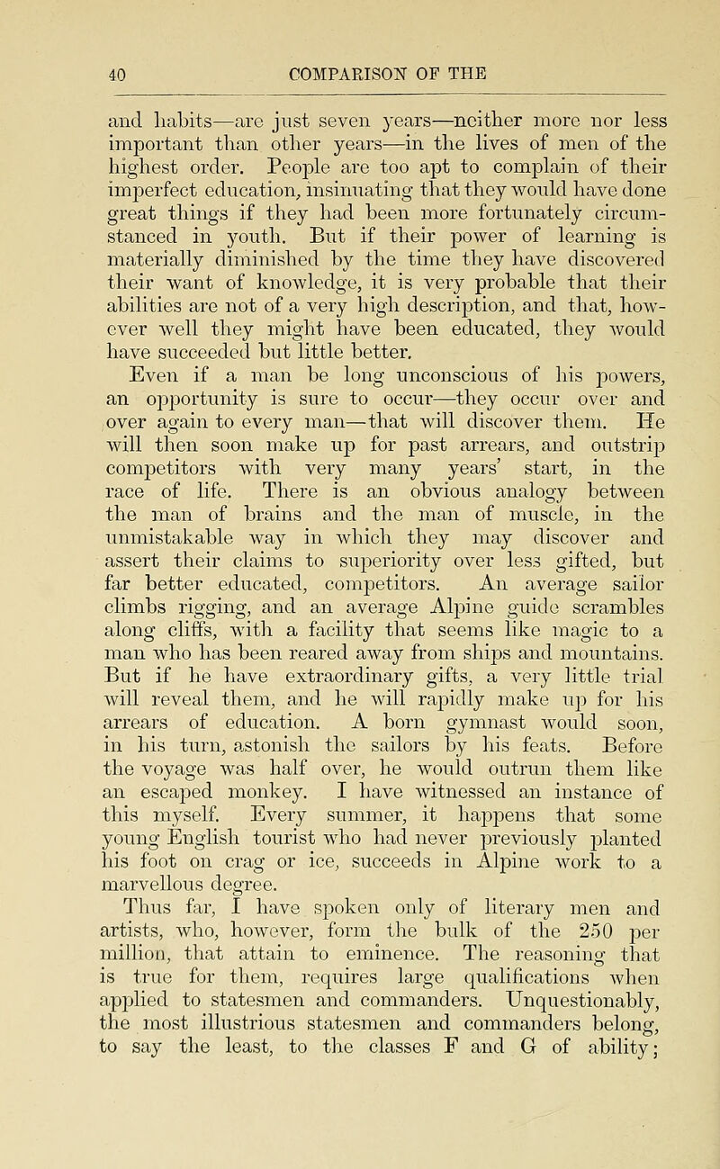 and liabits—are just seven years—neither more nor less important than other years—in the lives of men of the highest order. People are too apt to complain of their imperfect education, insimiating that they would have done great things if they had been more fortunately circum- stanced in 5^outh. But if their power of learning is materially diminished by the time they have discovered their want of knowledge, it is very probable that their abilities are not of a very high description, and that, how- ever well they might have been educated, they would have succeeded but little better. Even if a man be long unconscious of his powers, an opportunity is sure to occur—they occur over and over again to every man—that will discover them. He will then soon make up for past arrears, and outstrip competitors with very many years' start, in the race of life. There is an obvious analogy between the man of brains and the man of muscle, in the unmistakable way in which they may discover and assert their claims to superiority over less gifted, but far better educated, competitors. An average sailor climbs rigging, and an average Alpine guide scrambles along cliffs, with a facility that seems like magic to a man who has been reared away from ships and mountains. But if he have extraordinary gifts, a very little trial will reveal them, and he will rapidly make up for his arrears of education. A born gymnast would soon, in his turn, a.stonish the sailors by his feats. Before the voyage was half over, he would outrun them like an escaped monkey. I have witnessed an instance of this myself. Every summer, it happens that some young English tourist who had never previously planted his foot on crag or ice, succeeds in Alpine work to a marvellous degree. Thus far, I have spoken only of literary men and artists, who, however, form the bulk of the 250 per million, that attain to eminence. The reasoning that is true for them, requires large qualifications when applied to statesmen and commanders. Unquestionably, the most illustrious statesmen and commanders belong, to say the least, to the classes F and G of ability;