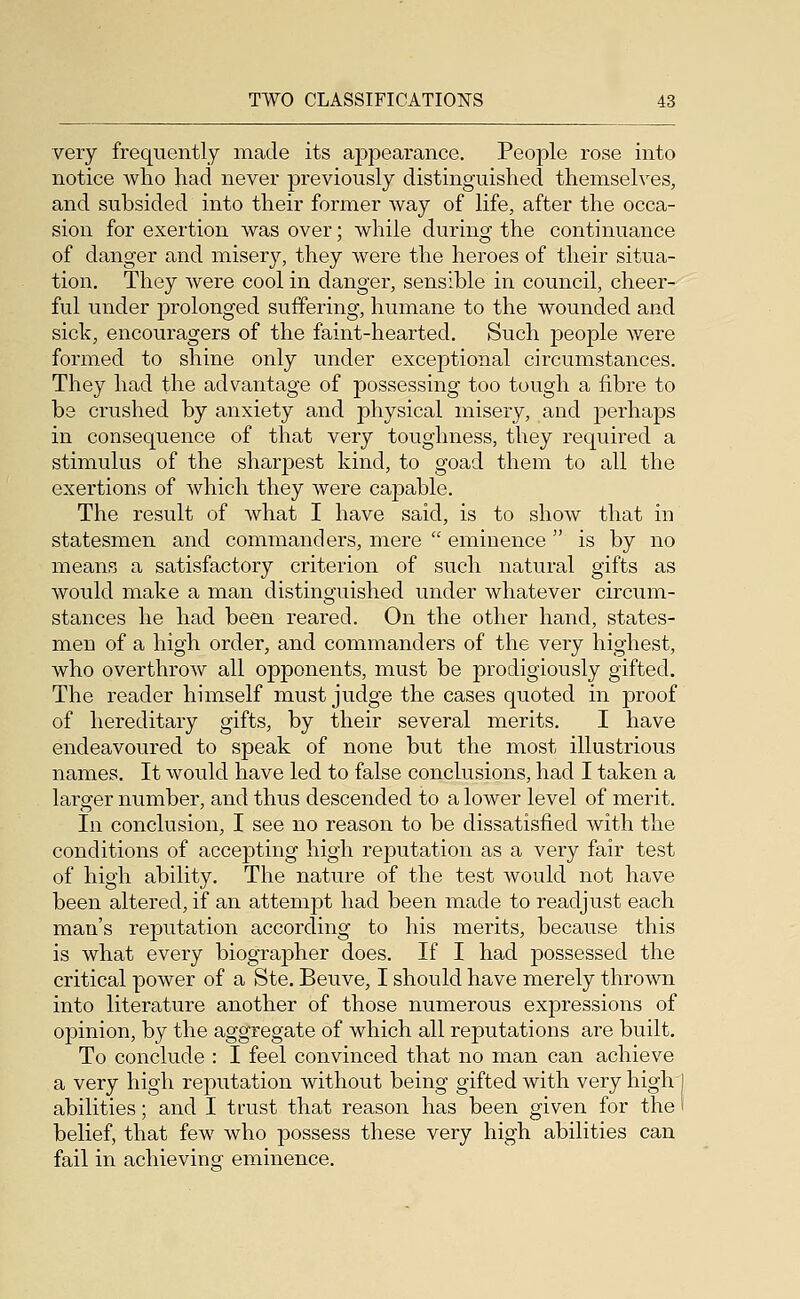 very frequently made its appearance. People rose into notice wlio had never previously distinguished themselves, and subsided into their former way of life, after the occa- sion for exertion was over; while during the continuance of danger and misery, they were the heroes of their situa- tion. They were cool in danger, sensible in council, cheer- ful under j)rolonged suffering, humane to the wounded and sick, encouragers of the faint-hearted. Such people were formed to shine only under exceptional circumstances. They had the advantage of possessing too tough a fibre to be crushed by anxiety and physical misery, and perhaps in consequence of that very toughness, they required a stimulus of the sharpest kind, to goad them to all the exertions of which they were capable. The result of what I have said, is to show that in statesmen and commanders, mere  eminence  is by no means a satisfactory criterion of such natural gifts as would make a man distinguished under whatever circum- stances he had been reared. On the other hand, states- men of a high order, and commanders of the very highest, who overthrow all opponents, must be prodigiously gifted. The reader himself must judge the cases quoted in proof of hereditary gifts, by their several merits. I have endeavoured to speak of none but the most illustrious names. It would have led to false conclusions, had I taken a larger number, and thus descended to a lower level of merit. In conclusion, I see no reason to be dissatisfied with the conditions of accepting high reputation as a very fair test of high ability. The nature of the test would not have been altered, if an attempt had been made to readjust each man's reputation according to his merits, because this is what every biographer does. If I had possessed the critical power of a Ste. Beuve, I should have merely thrown into literature another of those numerous expressions of opinion, by the aggregate of which all reputations are built. To conclude : I feel convinced that no man can achieve a very high reputation without being gifted with very high I abilities; and I trust that reason has been given for the i belief, that few who possess these very high abilities can fail in achievino- eminence.