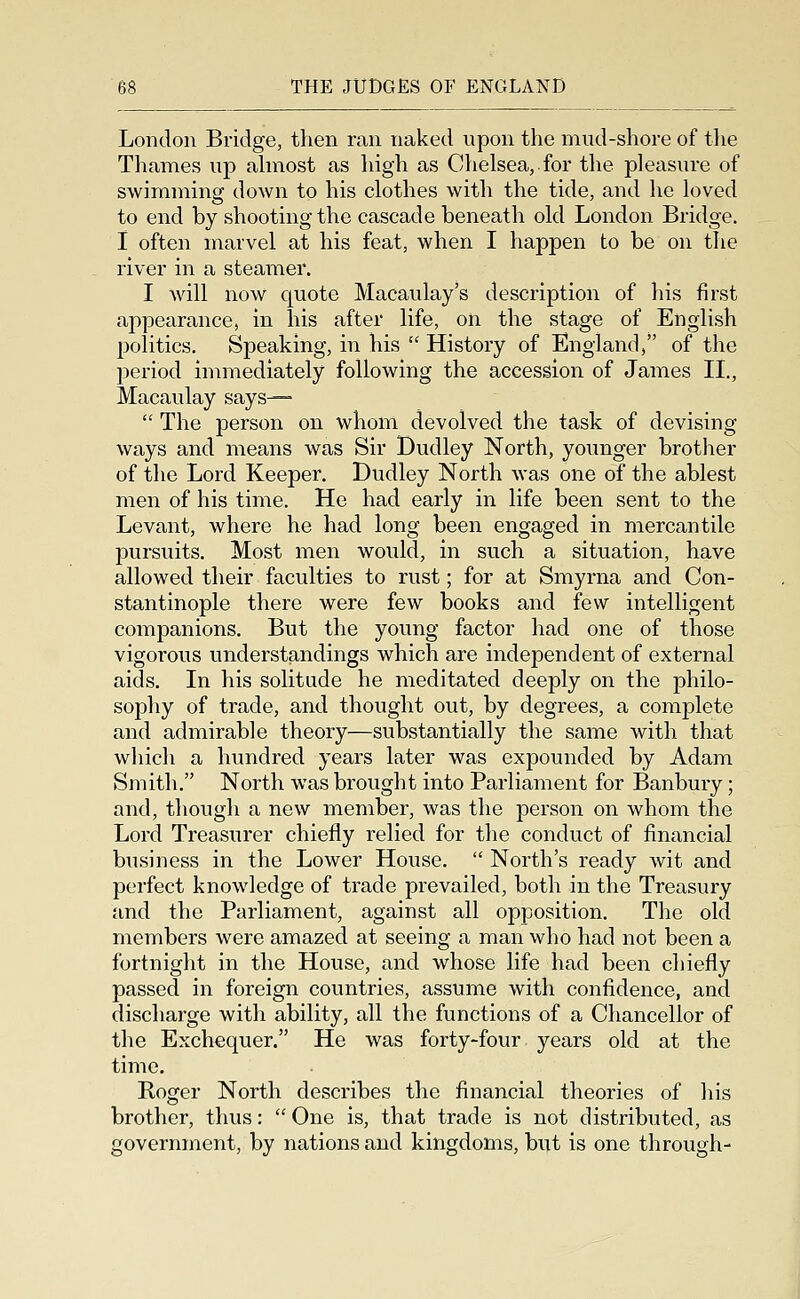 London Bridge, then ran naked upon the mud-shore of the Thames up ahnost as high as Chelsea, for the pleasure of swimming down to his clothes with the tide, and he loved to end by shooting the cascade beneath old London Bridge. I often marvel at his feat, when I happen to be on the river in a steamer. I will now quote Macaulay's description of his first appearance, in his after life, on the stage of English politics. Speaking, in his  History of England, of the period immediately following the accession of James II., Macaulay says—  The person on whom devolved the task of devising ways and means was Sir Dudley North, younger brother of the Lord Keeper. Dudley North was one of the ablest men of his time. He had early in life been sent to the Levant, where he had long been engaged in mercantile pursuits. Most men would, in such a situation, have allowed their faculties to rust; for at Smyrna and Con- stantinople there were few books and few intelligent companions. But the young factor had one of those vigorous understandings which are independent of external aids. In his solitude he meditated deeply on the philo- sophy of trade, and thought out, by degrees, a complete and admirable theory—substantially the same with that wliich a hundred years later was expounded by Adam Smith. North was brought into Parliament for Banbury; and, though a new member, was the person on whom the Lord Treasurer chiefly relied for the conduct of financial business in the Lower House.  North's ready wit and perfect knowledge of trade prevailed, both in the Treasury and the Parliament, against all opposition. The old members were amazed at seeing a man who had not been a fortnight in the House, and whose life had been chiefly passed in foreign countries, assume with confidence, and discharge with ability, all the functions of a Chancellor of the Exchequer. He was forty-four years old at the time. Roger North describes the financial theories of his brother, thus:  One is, that trade is not distributed, as government, by nations and kingdoms, but is one through-