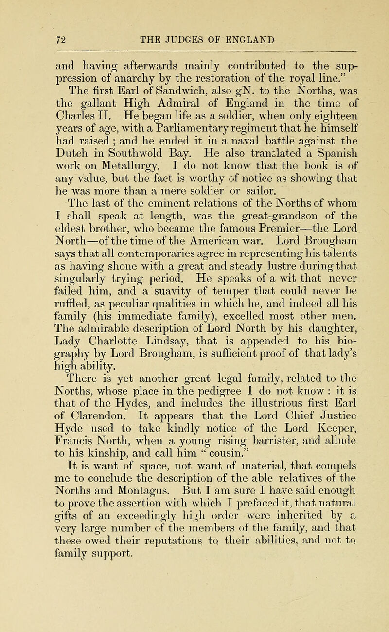 and having afterwards mainly contributed to the sup- pression of anarchy by the restoration of the royal line, The first Earl of Sandwich, also gN. to the Norths, was the gallant High Admii'al of England in the time of Charles II. He began life as a soldier, when only eighteen years of age, with a Parliamentary regiment that he himself had raised ; and he ended it in a naval battle against the Dutch in Southwold Bay. He also translated a Spanish work on Metallurgy, I do not know that the book is of any value, but the fact is worthy of notice as showing that he was more than a mere soldier or sailor. The last of the eminent relations of the Norths of whom I shall speak at length, was the great-grandson of the eldest brother, who became the famous Premier—the Lord North—of the time of the American war. Lord Brougham says that all contemporaries agree in representing his talents as having shone with a great and steady lustre during that singularly trying period. He speaks of a wit that never failed him, and a suavity of temper that could never be ruffled, as peculiar qualities in which he, and indeed all his family (his immediate family), excelled most other men. The admirable description of Lord North by his daughter, Lady Charlotte Lindsay, that is appended to his bio- graphy by Lord Brougham, is sufficient proof of that lady's high ability. There is yet another great legal family, related to the Norths, whose place in the pedigree I do not know : it is that of the Hydes, and includes the illustrious first Eaii of Clarendon. It appears that the Lord Chief Justice Hyde used to take kindly notice of the Lord Keeper, Francis North, when a young rising barrister, and allude to his kinship, and call him  cousin. It is want of space, not want of material, that compels fne to conclude the description of the able relatives of the Norths and Montagus. But I am sure I have said enough to prove the assertion with which I prefaced it, that natural gifts of an exceedingly hijh order were inherited by a very large number of the members of the family, and that these owed their reputations, to their abilities, and not to family support,