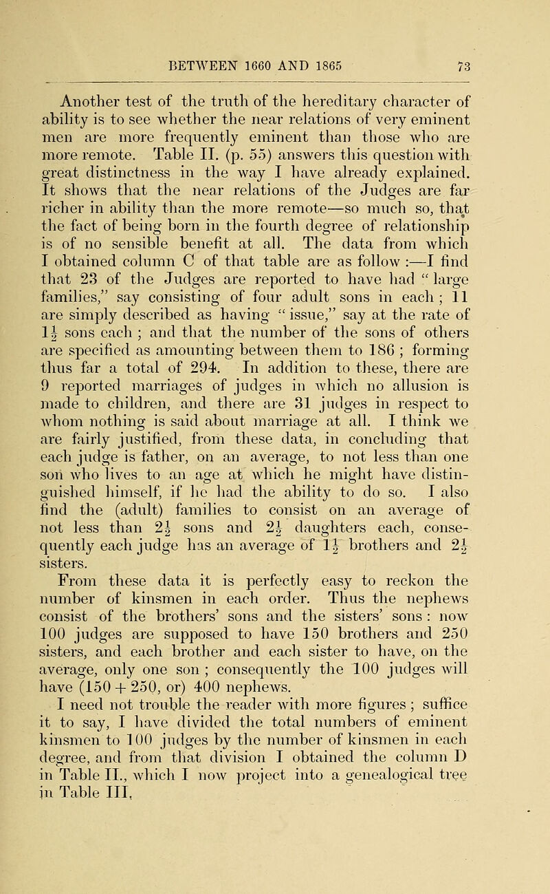 Another test of the truth of the hereditary character of ability is to see whether the near relations of very eminent men are more frequently eminent than those who are more remote. Table II. (p. 55) answers this question with great distinctness in the way I have already explained. It shows that the near relations of the Judges are far richer in abiHty tlian the more remote—so much so, that the fact of being born in the fourth degree of relationship is of no sensible benefit at all. The data from which I obtained column G of that table are as follow :—I find that 23 of the Judges are reported to have liad  large families, say consisting of four adult sons in each ; 11 are simply described as having  issue, say at the rate of 1| sons each ; and that the number of the sons of others are specified as amounting between them to 186 ; forming thus far a total of 294. In addition to these, there are 9 reported marriages of judges in which no allusion is made to children, and there are 31 judges in respect to whom nothing is said about marriage at all. I think we are fairly justified, from these data, in concluding that each judge is father, on an average, to not less than one soil who lives to an age at which he miffht have distin- guislied himself, if lie had the ability to do so. I also find the (adult) families to consist on an average of not less than 2| sons and 2| daughters each, conse- quently each judge has an average of IJ brothers and 2| sisters. From these data it is perfectly easy to reckon the number of kinsmen in each order. Thus the nephews consist of the brothers' sons and the sisters' sons : now 100 judges are supposed to have 150 brothers and 250 sisters, and each brother and each sister to have, on the average, only one son ; consequently the 100 judges will have (150 + 250, or) 400 nephews. I need not trouble the reader with more figures ; suffice it to say, I have divided the total numbers of eminent kinsmen to 100 judges by the number of kinsmen in each degree, and from that division I obtained the column D in Table II., which I now project into a genealogical tree in Table III,