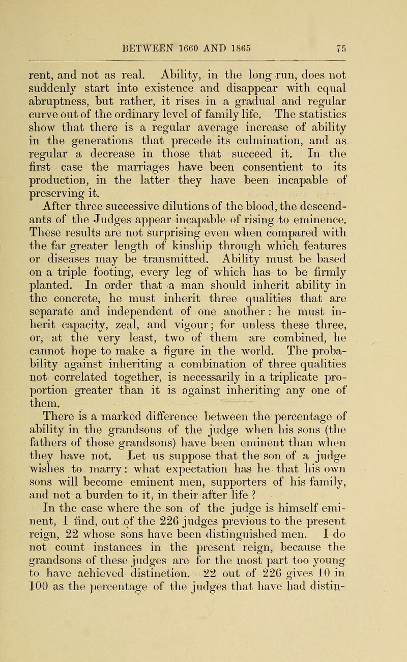 rent, and not as real. Ability, in the long run, does not suddenly start into existence and disappear with equal abruptness, but rather, it rises in a gradual and regular curve out of the ordinary level of family life. The statistics show that there is a regular average increase of ability in the generations that precede its culmination, and as regular a decrease in those that succeed it. In the first case the marriages have been consentient to its production, in the latter they have been incapable of preserving it. After three successive dilutions of the blood, the descend- ants of the Judges appear incapable of rising to eminence. These results are not surprising even when compared with the far greater length of kinship through which features or diseases may be transmitted. Ability must be based on a triple footing, every leg of which has to be firmly planted. In order that a man should inherit ability in the concrete, he must inherit three qualities that are separate and independent of one another : he must in- herit capacity, zeal, and vigour; for unless these three, or, at the very least, two of them are combined, he cannot hope to make a figure in the world. The proba- bility against inheriting a combination of three qualities not correlated together, is necessarily in a triplicate pro- portion greater than it is against inheriting any one of them. There is a marked difference between the percentage of ability in the grandsons of the judge when his sons (the fathers of those grandsons) have been eminent than when they have not. Let us suppose that the son of a judge wishes to marry: what expectation has he that his own sons will become eminent men, supporters of his family, and not a burden to it, in their after life ? In the case where the son of the judge is himself emi- nent, I find, out of the 226 judges previous to the present reign, 22 whose sons have been distinguished men. I do not count instances in the present reign, because the grandsons of these judges are for the most part too young to have achieved distinction. 22 out of 226 gives 10 in JOO as the jjercentage of the judges that liave had distin-