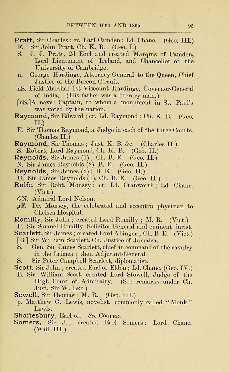 Pratt, Sir Charles ; cr. Earl Camden; Ld. Chanc. (Geo. III.) F. Sir John Pratt, Ch. K. B. (Geo. I.) S. J. J. Pratt, 2d Earl and created Marquis of Camden, Lord Lieutenant of Ireland, and Chancellor of the University of Cambridge. n. George Hardinge, Attorney-General to the Queen, Chief Justice of the Brecon Circuit. nS. Field Marshal 1st Viscount Hardinge, Governor-General of India. (His father was a literary man.) [nS.]A naval Captain, to whom a monument in St. Paul's was voted by the nation. Raymond, Sir Edward ; cr. Ld. Raymond ; Ch. K. B. (Geo. IL) F. Sir Thomas Raymond, a Judge in each of the three Courts. (Charles II.) Raymond, Sir Thomas ; Just. K. B. &c. (Charles II.) S. Robert, Lord Raymond, Ch. K. B. (Geo. II.) Reynolds, Sir James (1); Ch. B. E. (Geo. IL) K Sir James Reynolds (2), B. E. (Geo. II.) Reynolds, Sir James (2); B. E. (Geo. IL) XJ. Sir James Reynolds (1), Ch. B. E. (Geo. IL) Rolfe, Sir Robt. Mousey; cr. Ld. Cran worth; Ld. Chanc. (Vict.) G'N. Admii-al Lord Nelson. gF. Dr. Monsey, the celebrated and eccentric physician to Chelsea Hospital. Romilly, Sir John ; created Lord Romilly ; M. R. (Vict.) F. Sir Samuel Romilly, Solicitor-General and eminent jurist. Scarlett, Sir James ; created Lord Abinger ; Ch. B .E. (Vict.) [B.] Sir William Scarlett, Ch. Justice of Jamaica. S. Gen. Sir James Scarlett, chief in command of the cavalry in the Crimea ; then Adjutant-General.. S. Sir Peter Campbell Scarlett, diplomatist. Scott, Sir John ; created Earl of Eldon ; Ld. Chanc. (Geo. IV.) B. Sir William Scott, created Lord Stowell, Judge of the High Court of Admiralty. (See remarks under Ch. Just. Sir W. Lee.) Sewell, Sir Thomas; M. R. (Geo. III.) p. Matthew G. Lewis, novelist, commonly called  Monk Lewis. , . Shaftesbury, Earl of. /See Cooper. Somers, Sir J.; created Earl Somers ; Lord Chanc. (Will. III.)