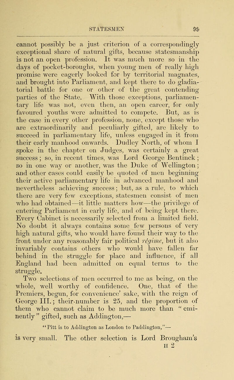 cannot possibly be a just criterion of a correspondingly exceptional share of natural gifts, because statesmanship is not an open profession. It was much more so in the days of pocket-boroughs, when young men of really high promise were eagerly looked for by territorial magnates, and brought into Parliament, and kept there to do gladia- torial battle for one or other of the great contending parties of the State. With those exceptions, parliamen- tary life was not, even then, an open career, for only favoured youths were admitted to compete. But, as is the case in every other profession, none, except those who are extraordinarily and peculiarly gifted, are likely to succeed in parliamentary life, unless engaged in it from their ea,rly manhood onwards. Dudley North, of whom I spoke in the chapter on Judges, was certainly a great success ; so, in recent times, was Lord George Bentinck ; so in one way or another, was the Duke of Wellington; and other cases could easily be quoted of men beginning their active parliamentary life in advanced manhood and nevertheless achieving success; but, as a rule, to which there are very few exceptions, statesmen consist of men v/ho had obtained—it little matters how—the privilege of entering Parliament in early life, and of being kept there. Every Cabinet is necessarily selected from a limited field. No doubt it always contains some few persons of very high natural gifts, who would have found their way to the front under any reasonably fair political rdgime, but it also invariably contains others who would have fallen far behind in the struggle for place and influence, if all England had been admitted on equal terms to the struggle. Two selections of men occurred to me as being, on the whole, well worthy of confidence. One, that of the Premiers, begun, for convenience' sake, with the reign of George III,; their-number is 25, and the proportion of them who cannot claim to be much more than  emi- nently  gifted, such as Addington,— Pitt is to Addington as London to Paddington,—• is very small. The other selection is Lord Brougham's H 2