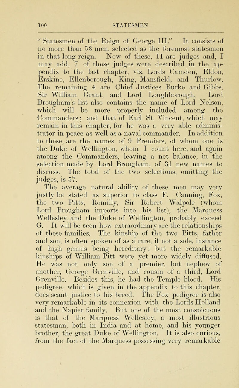  Statesmen of the Reign of George III. It consists of no more than 53 men, selected as the foremost statesmen in that long reign. Now of these, 11 are judges and, I may add, 7 of those judges were described in the ap- pendix to the last chapter, viz. Lords Camden, Eldon, Erskine, Ellenborough, King, Mansfield, and Thurlow. The remaining 4 are Chief Justices Burke and Gibbs, Sir William Grant, and Lord Loughborough. Lord Brougham's list also contains the name of Lord Nelson, which will be more properly included among the Commanders; and that of Earl St. Vincent, which may remain in this chapter, for he was a very able adminis- trator in peace as well as a naval commander. In addition to these, are the names of 9 Premiers, of whom one is the Duke of Wellington, whom I count here, and again among the Commanders, leaving a net balance, in the selection made by Lord Brougham, of 31 new names to discuss. The total of the two selections, omitting the jndicces, is 57. The average natural ability of these men may very justly be stated as superior to class F. Canning, Fox, the two Pitts, Romilly, Sir Robert Walpole (whom Lord Brougham imports into his list), the Marquess Wellesley, and the Duke of Wellington, probably exceed G. It will be seen how extraordinary are the relationships of these families. The kinship of the two Pitts, father and son, is often spoken of as a rare, if not a sole, instance of high genius being hereditary; but the remarkable kinships of William Pitt were yet more widely diffused. He was not only son of a premier, but nephew of another, George Grenville, and cousin of a third. Lord Grenville. Besides this, he had the Temple blood. His pedigree, which is given in the appendix to this chapter, does scant justice to his breed. The Fox pedigree is also very remarkable in its connexion with the Lords Holland and the Napier family. But one of the most conspicuous is that of the Marquess Wellesley, a most illustrious statesman, both in India and at home, and his younger brother, the great Duke of Wellington. It is also curious, from the fact of the Marquess possessing very remarkable