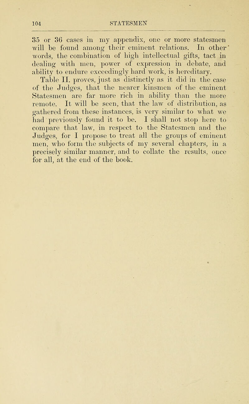 85 or 36 cases in my appendix, one or more statesmen will be found among their eminent relations. In other' words, the combination of high intellectual gifts, tact in dealing Avith men, power of expression in debate, and ability to endure exceedingly hard work, is hereditary. Table II. proves, just as distinctly as it did in the case of the Judges, that the nearer kinsmen of the eminent Statesmen are far more rich in ability than the more remote. It will be seen, that the law of distribution, as gathered from these instances, is very similar to what we had previously found it to be. I shall not stop here to compare that law, in respect to the Statesmen and the Judges, for I propose to treat all the groups of eminent men, who form the subjects of my several chapters, in a precisely similar manner, and to collate the results, once for all, at the end of the book.