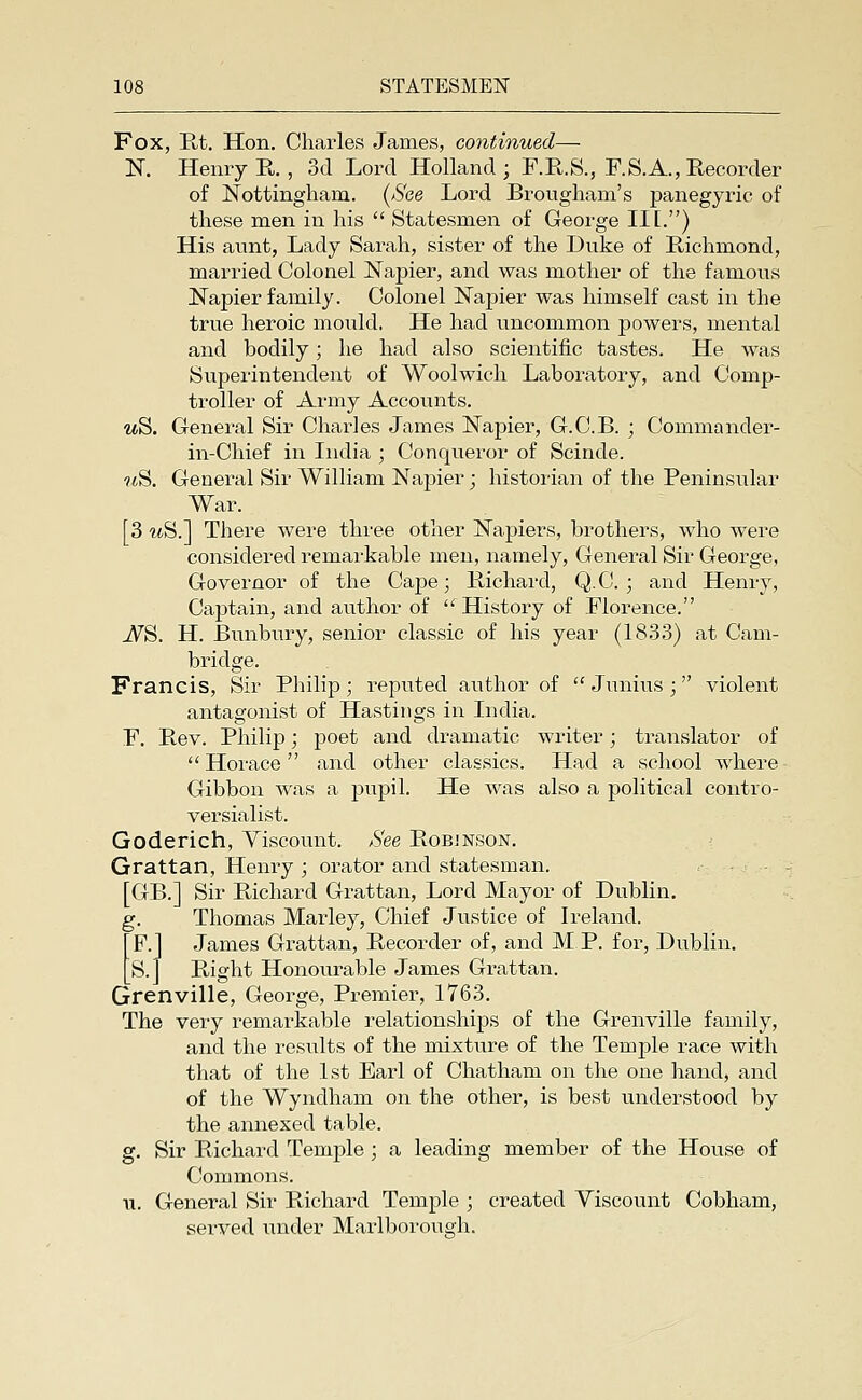 Fox, Rt. Hon, Charles James, continued— K Henry R. , 3d Lord Holland ; F.R.S., F.S.A., Recorder of Nottingham. {See Lord Brougham's panegyric of these men in his  Statesmen of George III.) His aunt, Lady Sarah, sister of the Duke of E,ichmond, married Colonel Napier, and was mother of the famous Napier family. Colonel Napier was himself cast in the true heroic mould. He had uncommon powers, mental and bodily; he had also scientific tastes. He was Superintendent of Woolwich Laboratory, and Comp- ti^oller of Army Accounts. ttS. General Sir Charles James Napier, G.C.B. ; Commander- in-Chief in India ; Conqueror of Scinde. ■?<S. General Sir William Napier; historian of the Peninsular War. [3 mS.] There were three other Napiers, brothers, who were considered remarkable men, namely. General Sir George, Governor of the Cape; Richard, Q.C. ; and Henry, Captain, and author of  History of Florence. ^S. H. Bunbury, senior classic of his year (1833) at Cam- bridge. Francis, Sir Philip; reputed author of  Junius ; violent antagonist of Hastings in India. F. Rev. Philip; poet and dramatic writer; translator of  Horace and other classics. Had a school where Gibbon was a jDupil. He was also a political contro- versialist. Goderich, Yiscount. See Robjnson. Grattan, Henry; orator and statesman. , - . [GB.] Sir Richard Grattan, Lord Mayor of Dublin. g. Thomas Marley, Chief Justice of Ireland. F.J James Grattan, Recorder of, and MP. for, Dublin. S.J Right Honourable James Grattan. Grenville, George, Premier, 1763. The very remarkable relationships of the Grenville family, and the results of the mixture of the Temple race with that of the 1st Earl of Chatham on the one hand, and of the Wyndham on the other, is best vmderstood by the annexed table. g. Sir Richard Temple ; a leading member of the House of Commons. u. General Sir Richard Temple ; created Yiscount Cobham, served under Marlborough.