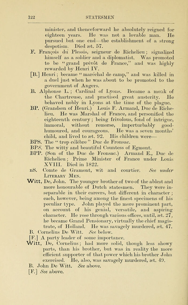 minister, and thenceforward he absolutely reigned for eighteen years. He was not a lovable man. He pursued but one end—the establishment of a strong despotism. Died fet. 57. !b\ Frangois du Plessis, seigneur de Richelieu; signalized himself as a soldier and a diplomatist. Was j)romoted to be  grand prevot de France, and was highly rewarded by Henri IV. [B.] Henri; became  marechal de camp, and was killed in a duel just when he was about to be promoted to the government of Angers. B. Alphonse L.; Cardinal of Lyons. Became a monk of the Chartreuse, and practised great austerity. He behaved nobly in Lyons at the time of the plague. BP. (Grandson of Henri.) Louis F. Armand, Dvic de Riche- lieu. He was Marshal of France, and personified the eighteenth century; being frivolous, fond of intrigue, immoral, without remorse, imperturbably good- humoured, and courageous. He was a seven months' child, and lived to set. 92. His children were— BPS. The  trop celebre  Due de Fronsac. BP/S'. The witty and beautiful Countess of Egmont. BPP. (Son of the Due de Fronsac.) Armand E., Due de Richelieu; Prime Minister of France under Louis XVIII. Died in 1822. nS. Comte de Gramont, wit and courtier. Bee under Literary Men. Witt, De, John. The younger brother of two of the ablest and more honovirable of Dutch statesmen. They were in- separable in their careers, but different in character; each, however, being among the finest specimens of his peculiar type. John played the more prominent part, on account of his genial, versatile, and aspiring chai'acter. He rose through various offices, until, set. 27, he became Grand Pensionary, virtually the chief magis- trate, of Holland. He was savagely murdered, eet. 47. B. Cornelius De Witt. See below. [F.] A party leader of some importance. Witt, De, Cornelius; had more solid, though less showy j)arts, than his bi'other, but was in reality the more efiicient supporter of that power which his brother John exercised. He, also, was savagely murdered, set. 49. B. John De Witt. See above. [F.] See above.