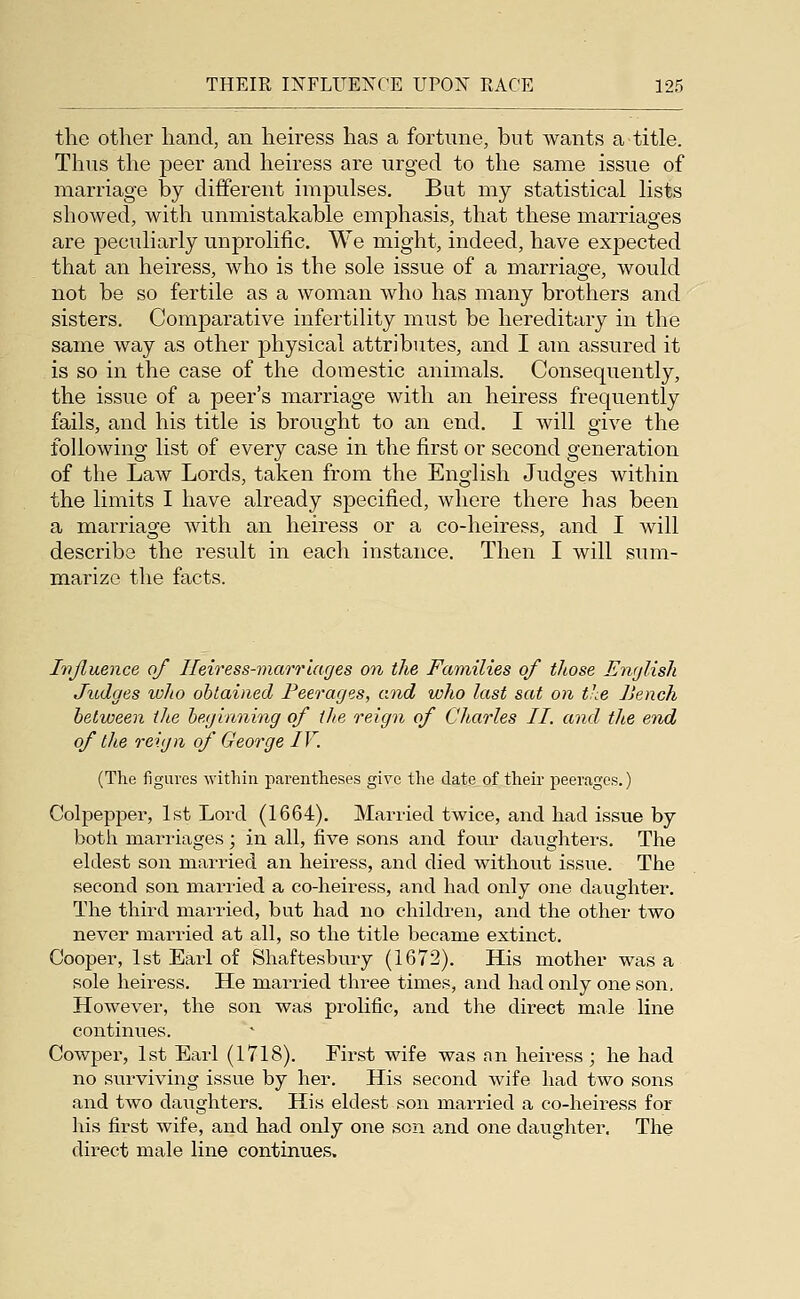 the otlier liand, an heiress has a fortune, but wants a title. Thus the peer and heiress are urged to the same issue of marriage by different impulses. But my statistical lists showed, with unmistakable emphasis, that these marriages are peculiarly unprolific. We might, indeed, have expected that an heiress, who is the sole issue of a marriage, would not be so fertile as a woman who has many brothers and sisters. Comparative infertility must be hereditary in the same way as other physical attributes, and I am assured it is so in the case of the domestic animals. Consequently, the issue of a peer's marriage with an heiress fi-equently fails, and his title is brought to an end. I will give the following list of every case in the first or second generation of the Law Lords, taken from the English Judges within the limits I have already specified, where there has been a marriage with an heiress or a co-heiress, and I will describe the result in each instance. Then I will sum- marize the facts. Ivjluence of Heiress-marriages on the Families of those English Judges who ohtaitied Peerages, and who last sat on the Jiench between the beginning of the reign of Charles II. and the end of the reign of George IV. (The figures within parentheses give the date of their peerages.) Colpepper, 1st Lord (1664). Married twice, and had issue by both marriages; in all, five sons and four daughters. The eldest son married an heiress, and died without issue. The second son married a co-heiress, and had only one daughter. The third married, but had no children, and the other two never married at all, so the title became extinct. Cooper, 1st Earl of Shaftesbury (1672), His mother was a sole heiress. He married three times, and had only one son. However, the son was prohfic, and the direct male line continues. Cowper, 1st Earl (1718). First wife was an heiress ; he had no surviving issue by her. His second wife had two sons and two daughters. His eldest son mai-ried a co-heiress for his first wife, and had only one son and one daughter. The direct male line continues.