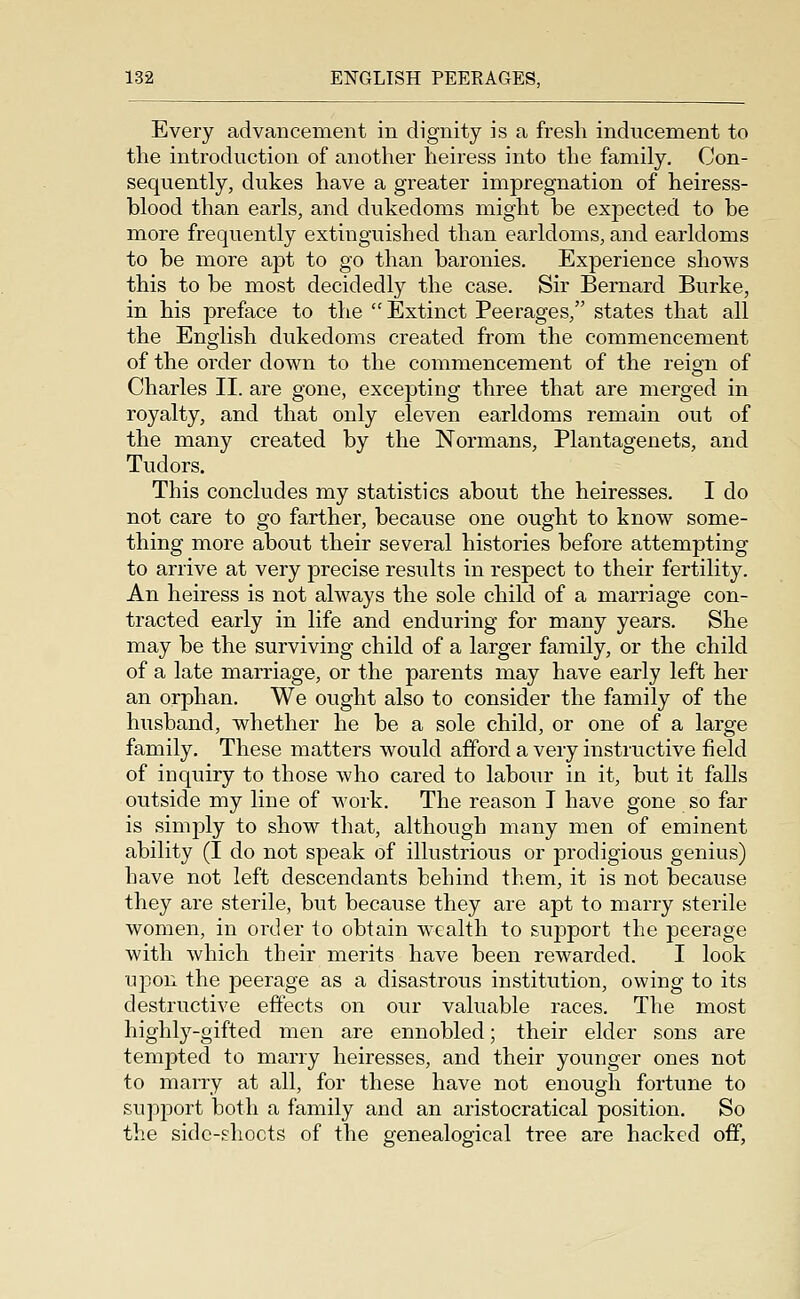 Every advancement in dignity is a fresh inducement to the introduction of another heiress into the family. Con- sequently, dukes have a greater impregnation of heiress- blood than earls, and dukedoms might be expected to be more frequently extinguished than earldoms, and earldoms to be more apt to go than baronies. Experience shows this to be most decidedly the case. Sir Bernard Burke, in his preface to the  Extinct Peerages, states that all the English dukedoms created from the commencement of the order down to the commencement of the reign of Charles II. are gone, excepting three that are merged in royalty, and that only eleven earldoms remain out of the many created by the Normans, Plantagenets, and Tudors. This concludes my statistics about the heiresses. I do not care to go farther, because one ought to know some- thing more about their several histories before attempting to arrive at very precise results in respect to their fertility. An heiress is not always the sole child of a marriage con- tracted early in life and enduring for many years. She may be the surviving child of a larger family, or the child of a late marriage, or the parents may have early left her an orphan. We ought also to consider the family of the husband, whether he be a sole child, or one of a large family. These matters would afford a very instructive field of inquiry to those who cared to labour in it, but it falls outside my line of work. The reason I have gone so far is simply to show that, although many men of eminent ability (I do not speak of illustrious or prodigious genius) have not left descendants behind them, it is not because they are sterile, but because they are apt to marry sterile women, in order to obtain w^ealth to support the peerage with which their merits have been rewarded. I look upon the peerage as a disastrous institution, owing to its destructive eftects on our valuable races. The most highl3^-gifted men are ennobled; their elder sons are tempted to marry heiresses, and their younger ones not to marry at all, for these have not enough fortune to support both a family and an aristocratical position. So the side-shocts of the genealogical tree are hacked off,