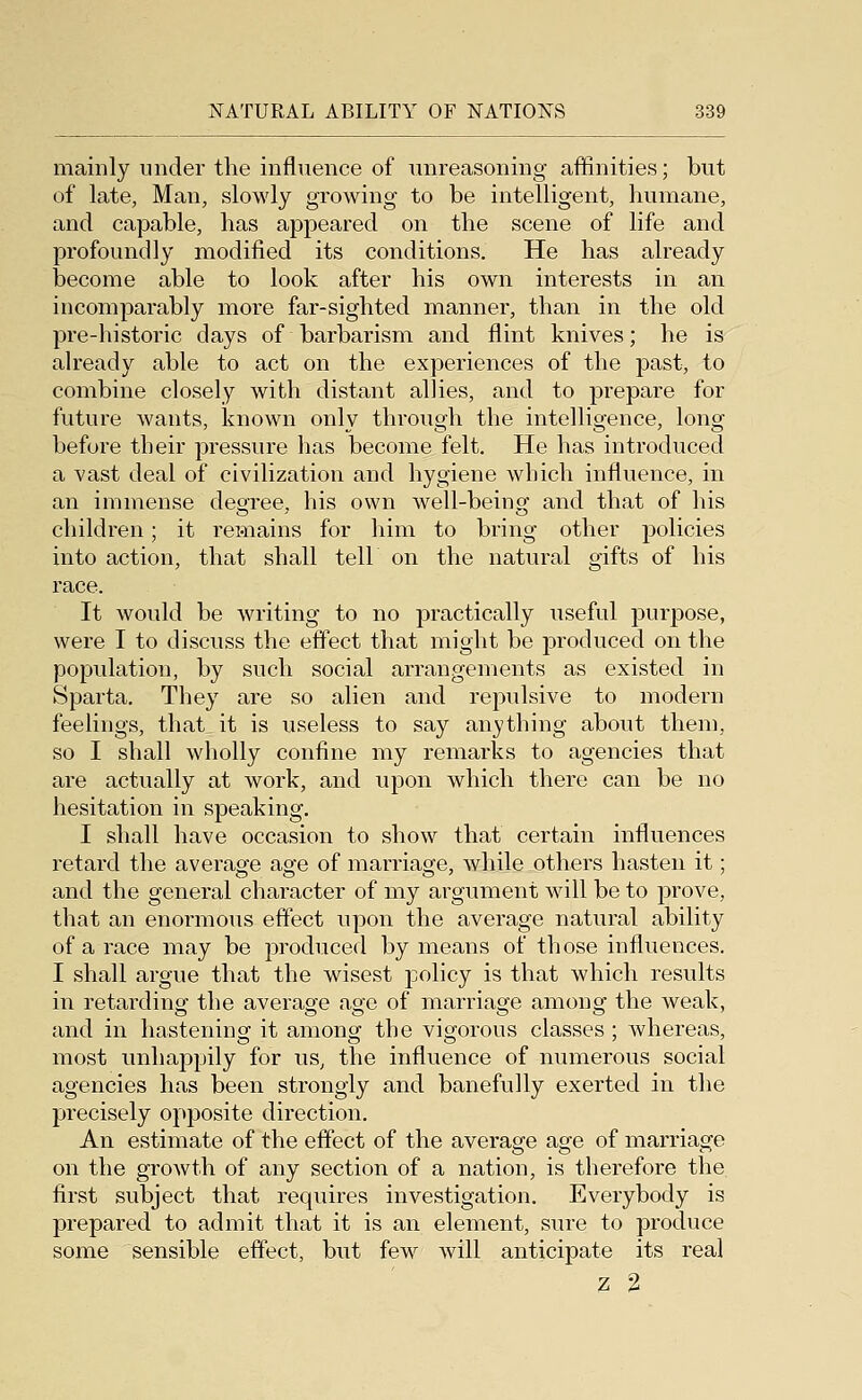 mainly under the influence of unreasoning affinities; but of late, Man, slowly growing to be intelligent, humane, and capable, has appeared on the scene of life and profoundly modified its conditions. He has already become able to look after his own interests in an incomparably more far-sighted manner, than in the old pre-historic days of barbarism and flint knives; he is already able to act on the experiences of the past, to combine closely with distant allies, and to prepare for future wants, known onlv throuo;h the intellio-ence, longf before their pressure has become felt. He has introduced a vast deal of civilization and hygiene which influence, in an immense degree, his own well-being and that of his children; it remains for him to bring other policies into action, that shall tell on the natural gifts of his race. It would be writing to no practically useful purpose, were I to discuss the effect that might be produced on the population, by such social arrangements as existed in Sparta. They are so alien and repulsive to modern feelings, that it is useless to say anything about them, so I shall wholly confine my remarks to agencies that are actually at work, and upon which there can be no hesitation in speaking. I shall have occasion to show that certain influences retard the average age of marriage, while others hasten it; and the general character of my argument will be to prove, that an enormous effect upon the average natural ability of a race may be produced by means of those influences. I shall argue that the wisest policy is that which results in retarding the average age of marriage among the weak, and in hastening it among the vigorous classes; whereas, most unhappily for us, the influence of numerous social agencies has been strongly and banefully exerted in the precisely opposite direction. An estimate of the effect of the average age of marriage on the growth of any section of a nation, is therefore the first subject that requires investigation. Everybody is prepared to admit that it is an element, sure to produce some sensible effect, but few will anticipate its real z 2