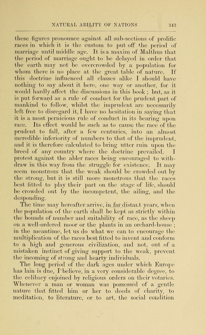 these figures pronounce against all sub-sections of prolific races in which it is the custom to put off the period of marriage until middle age. It is a maxim of Malthus that the period of marriage ought to be delayed in order that the earth may not be overcrowded by a population for whom there is no place at the great table of nature. If this doctrine influenced all classes alike I should have nothing to say about it here, one way or a,nother, for it would hai'dly affect the discussions in this book ; but, as it is 23ut forward as a rule of conduct for the prudent part of mankind to follow, whilst the imprudent are necessarily left free to disregard it, I have no hesitation in saying that it is a most pernicious rule of conduct in its bearing upon race. Its effect would be such as to cause the race of the prudent to fall, after a few centuries, into an almost incredible inferiority of numbers to that of the imprudent, and it is therefore calculated to bring utter ruin upon the breed of any country where the doctrine prevailed. I protest against the abler races being encouraged to with- draw in this way from the struggle for existence. It may seem monstrous that the weak should be crowded out by the strong, but it is still more monstrous that the races best fitted to play their part on the stage of life, should be crowded out by the incompetent, the ailing, and the desponding. The time may hereafter arrive, in far distant years, when the population of the earth shall be kept as strictly within the bounds of number and suitability of race, as the sheep on a well-ordered moor or the plants in an orchard-house ; in the meantime, let us do what we can to encourage the multiplication of the races best fitted to invent and conform to a high and generous civilization, and not, out of a mistaken instinct of giving support to the weak, prevent the incoming of strong and hearty individuals. The long period of the dark ages under which Europe has lain is due, I*believe, in a very considerable degree, to the celibacy enjoined by religious orders on their votaries. Whenever a man or woman was possessed of a gentle nature that fitted him or her to deeds of charity, to meditation, to literature, or to art, the social condition