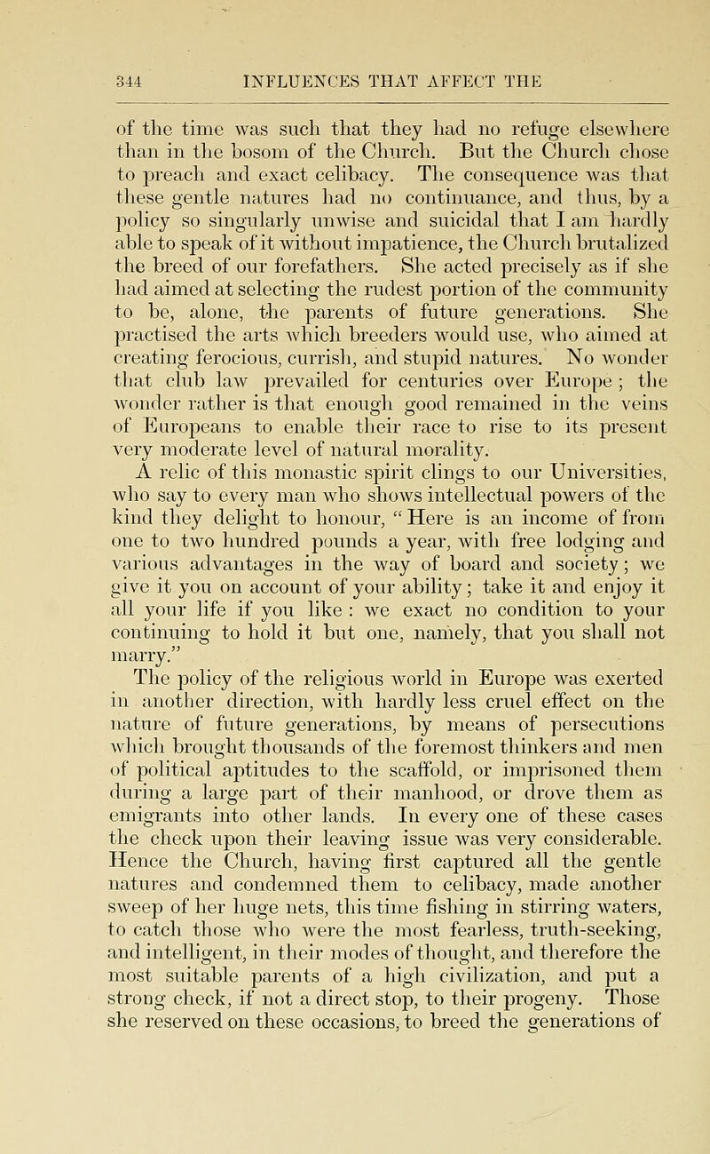 of the time was such that they had no refuge elsewhere than in the bosom of the Church. But the Church chose to preach and exact cehbacy. The consequence was that these gentle natures had no continuance, and thus, by a policy so singularly unwise and suicidal that I am liardly able to speak of it without impatience, the Church brutalized the breed of our forefathers. She acted precisely as if she had aimed at selecting the rudest portion of the community to be, alone, the parents of future generations. She practised the arts Avhich breeders would use, who aimed at creating ferocious, currish, and stupid natures. No wonder that club law prevailed for centuries over Europe ; the wonder rather is that enough good remained in the veins of Europeans to enable their race to rise to its present very moderate level of natural morality. A relic of this monastic spirit clings to our Universities, who say to every man who shows intellectual powers of the kind they delight to honour,  Here is an income of from one to two hundred pounds a year, with free lodging and various advantages in the way of board and society ; we give it you on account of your ability; take it and enjoy it all your life if you like : we exact no condition to your continuing to hold it but one, namely, that you shall not marry. The jDolicy of the religious world in Europe was exerted in another direction, with hardly less cruel effect on the nature of future generations, by means of persecutions which brought thousands of the foremost thinkers and men of political aptitudes to the scaffold, or imprisoned them during a large part of their manhood, or drove them as emigrants into other lands. In every one of these cases the check upon their leaving issue was very considerable. Hence the Church, having first captured all the gentle natures and condemned them to celibacy, made another sweep of her huge nets, this time fishing in stirring waters, to catch those who were the most fearless, truth-seeking, and intelligent, in their modes of thought, and therefore the most suitable parents of a high civilization, and put a strong check, if not a direct stop, to their progeny. Those she reserved on these occasions, to breed the generations of