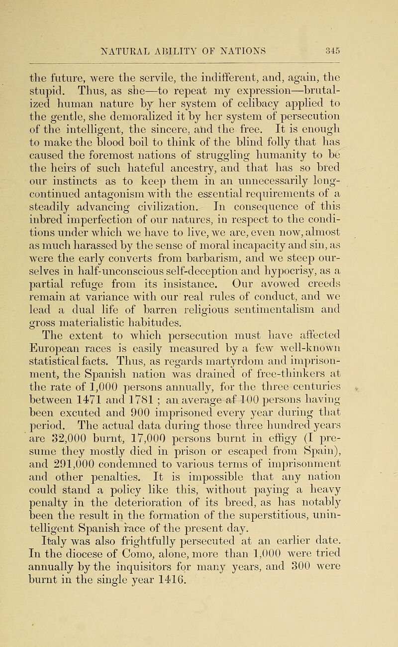 the future, were the servile, the indifferent, and, again, the stupid. Thus, as she—to repeat my expression—brutal- ized human nature by her system of celibacy applied to the gentle, she demoralized it by her system of persecution of the intelligent, the sincere, and the free. It is enough to make the blood boil to think of the blind folly that has caused the foremost nations of struggling humanity to be the heirs of such hateful ancestry, and that has so bred our instincts as to keep them in an unnecessarily long- continued antagonism with the essential requirements of a steadily advancing civilization. In consequence of this inbred imperfection of our natures, in respect to the condi- tions under which we have to live, we are, even now, almost as much harassed by the sense of moral incapacity and sin, as were the early converts from barbarism, and we steep our- selves in half-unconscious self-deception and hypocrisy, as a partial refuge from its insistance. Our avowed creeds remain at variance with our real rules of conduct, and we lead a dual life of barren religious sentimentalism and gross materialistic habitudes. The extent to which persecution must have affected European races is easily measured by a few well-known statistical facts. Thus, as regards martyrdom and imprison- ment, the Spanish nation was drained of free-thinkers at the rate of 1,000 persons annually, for the three centuries between 1471 and 1781 ; an average af 11)0 persons having been excuted and 900 imprisoned every year during that period. The actual data during those three hundred years are 32,000 burnt, 17,000 persons burnt in effigy (I pre- sume they mostly died in prison or escaped from Spain), and 291,000 condemned to various terms of imprisonment and other penalties. It is impossible that any nation could stand a policy like this, without paying a heavy penalty in the deterioration of its breed, as has notably been the result in the formation of the superstitious, unin- telligent Spanish race of the present day. Italy was also frightfully persecuted at an earlier date. In the diocese of Como, alone, more than 1,000 were tried annually by the inquisitors for many years, and 300 were burnt in the single year 1416.