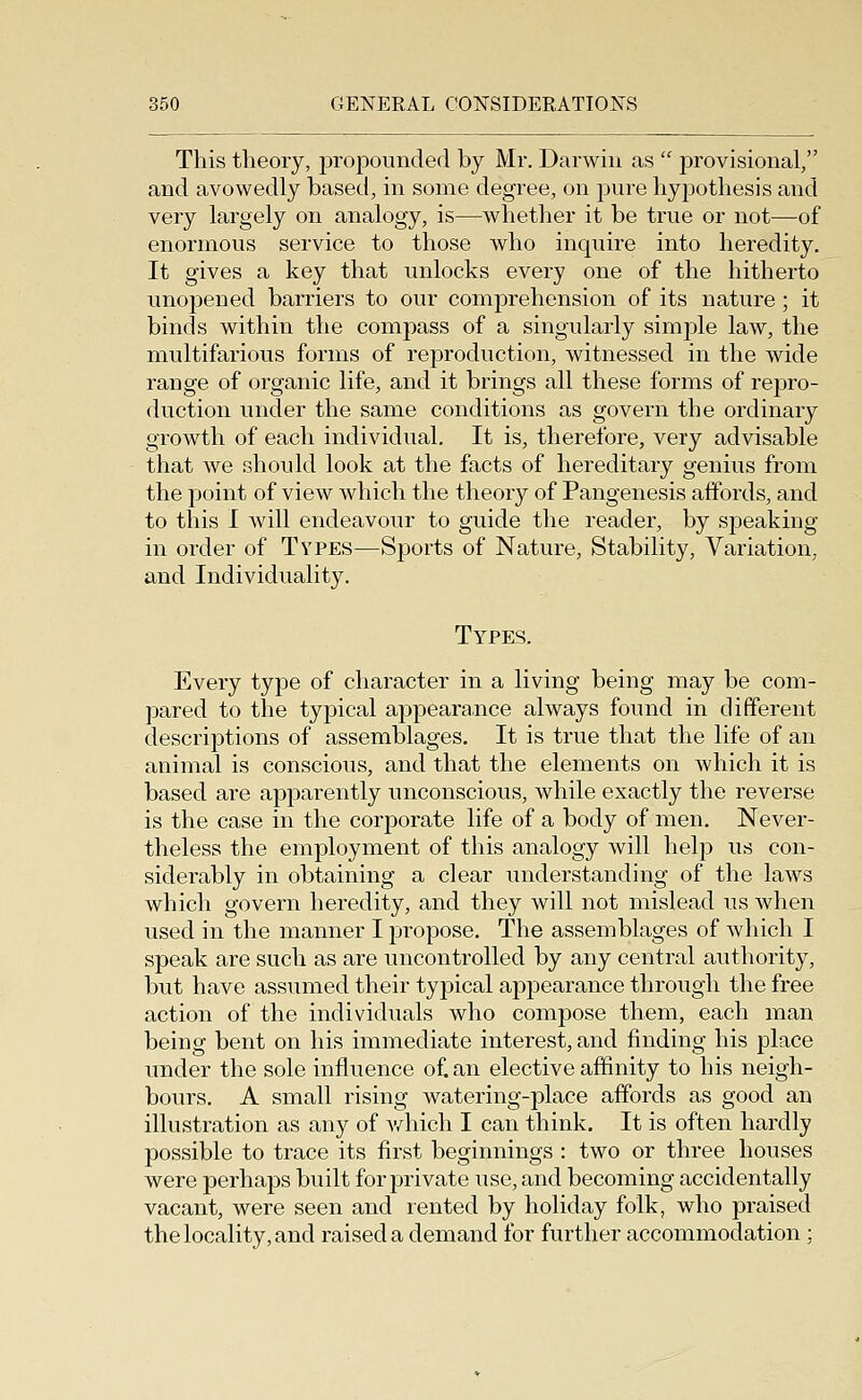 This theory, jwopounded by Mr. Darwin as  provisional, and avowedly based, in some degree, on pure hypothesis and very largely on analogy, is—whether it be true or not—of enormous service to those who inquire into heredity. It gives a key that unlocks every one of the hitherto unopened barriers to our comprehension of its nature ; it binds within the compass of a singularly simple law, the multifarious forms of reproduction, witnessed in the wide range of organic life, and it brings all these forms of repro- duction under the same conditions as govern the ordinary growth of each individual. It is, therefore, very advisable that we should look at the facts of hereditary genius from the point of view which the theory of Pangenesis affords, and to this I will endeavour to guide the reader, by speaking in order of Types—Sports of Nature, Stability, Variation, and Individuality. Types. Every type of character in a living being may be com- pared to the typical appearance always found in different descriptions of assemblages. It is true that the life of an animal is conscious, and that the elements on which it is based are apparently unconscious, while exactly the reverse is the case in the corporate life of a body of men. Never- theless the employment of this analogy will help us con- siderably in obtaining a clear understanding of the laws which govern heredity, and they will not mislead us when used in the manner I propose. The assemblages of which I speak are such as are uncontrolled by any central authority, but have assumed their typical appearance through the free action of the individuals who compose them, each man being bent on his immediate interest, and finding his place under the sole influence of. an elective affinity to his neigh- bours, A small rising watering-place affords as good an illustration as any of v/hich I can think. It is often hardly possible to trace its first beginnings : two or three houses were perhaps built for j^rivate use, and becoming accidentally vacant, were seen and rented by holiday folk, who praised the locality, and raised a demand for further accommodation;