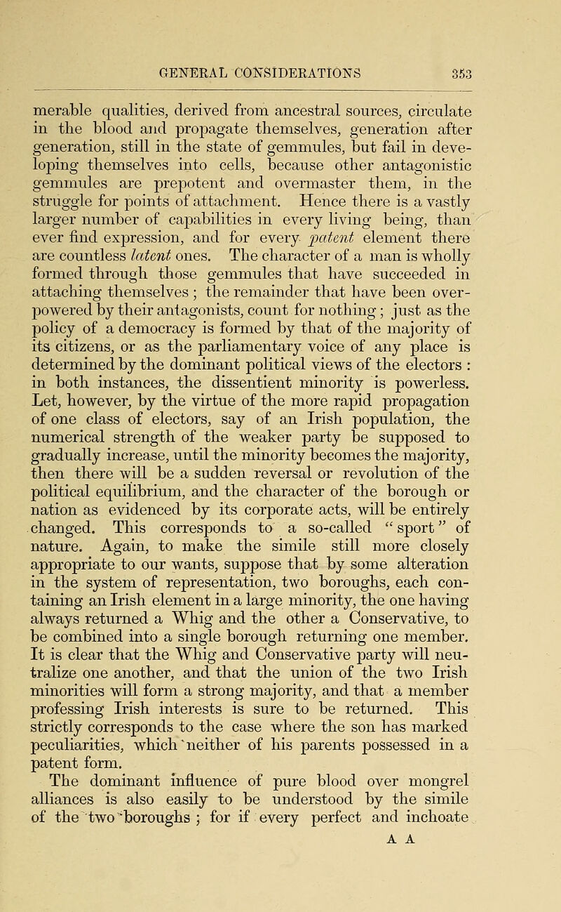 merable qualities, derived from ancestral sources, circulate in tlie blood and propagate themselves, generation after generation, still in the state of gemmules, but fail in deve- loping themselves into cells, because other antagonistic gemmules are prepotent and overmaster them, in the struggle for points of attachment. Hence there is a vastly larger number of capabilities in every living being, than ever find expression, and for every patent element there are countless latent ones. The character of a man is wholly formed through those gemmules that have succeeded in attaching themselves ; the remainder that have been over- powered by their antagonists, count for nothing; just as the policy of a democracy is formed by that of the majority of its citizens, or as the parliamentary voice of any place is determined by the dominant political views of the electors : in both instances, the dissentient minority is powerless. Let, however, by the virtue of the more rapid propagation of one class of electors, say of an Irish population, the numerical strength of the weaker party be supposed to gradually increase, until the minority becomes the majority, then there will be a sudden reversal or revolution of the political equilibrium, and the character of the borough or nation as evidenced by its corporate acts, will be entirely changed. This corresponds to a so-called sport of nature. Again, to make the simile still more closely appropriate to our wants, suppose that by some alteration in the system of representation, two boroughs, each con- taining an Irish element in a large minority, the one having always returned a Whig and the other a Conservative, to be combined into a single borough returning one member. It is clear that the Whig and Conservative party will neu- tralize one another, and that the union of the two Irish minorities will form a strong majority, and that a member professing Irish interests is sure to be returned. This strictly corresponds to the case where the son has marked peculiarities, which'neither of his parents possessed in a patent form. The dominant Influence of pure blood over mongrel alliances is also easily to be understood by the simile of the two boroughs ; for if every perfect and inchoate A A