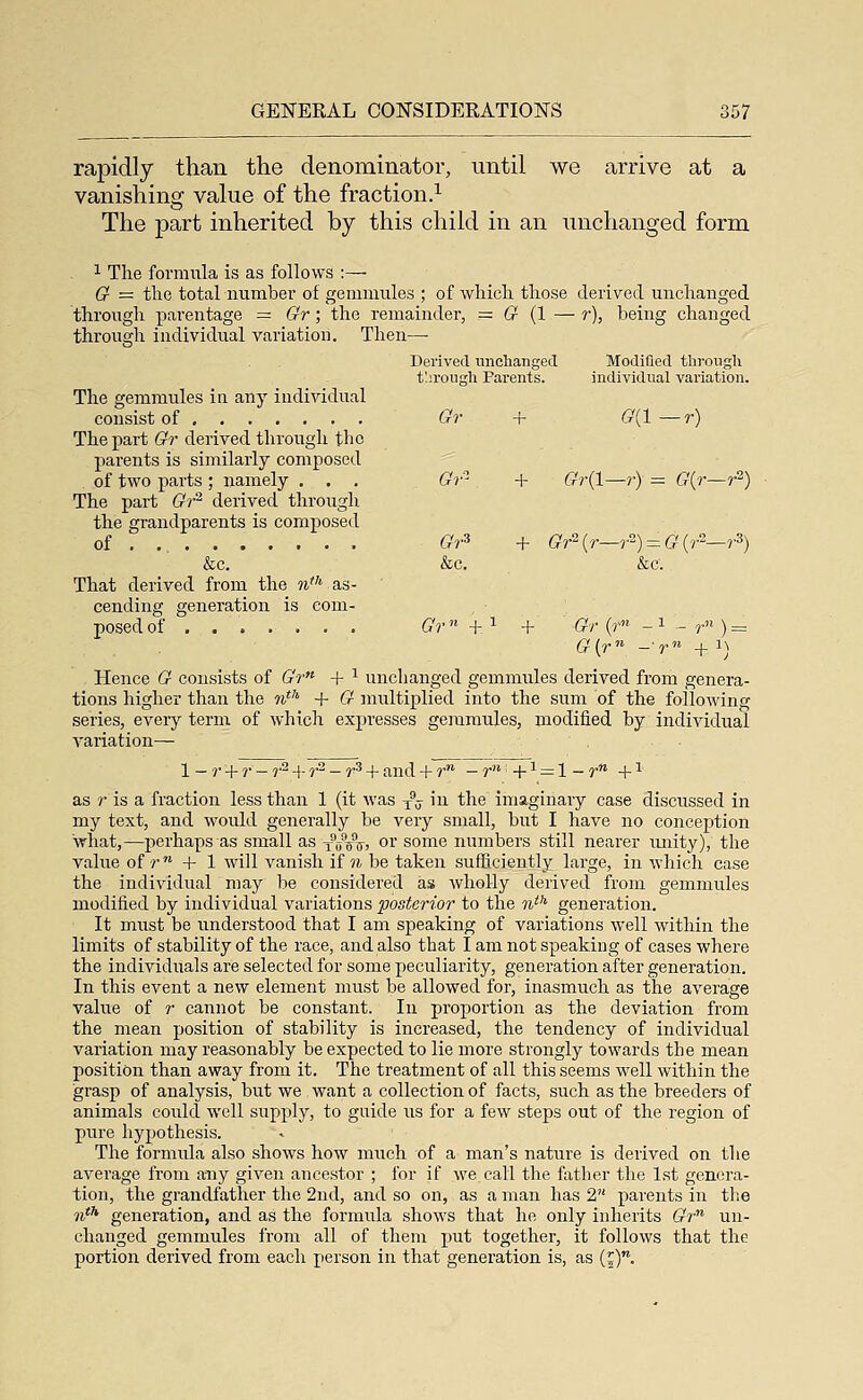 rapidly than the denominator, until we arrive at a vanishing value of the fraction.^ The part inherited by this child in an unchanged form 1 The formiila is as follows :— G- = the total number of gemmules ; of which those derived unchanged through parentage = Gr; the remainder, = (? (1 — r), being changed through individual variation. Then— Derived tinchangecl Modified tlirougli t'.ii'ougli Parents. individual variation. The gemmules ia any individual consist of Gr + (9(1—r) The part (?r derived through the parents is similarly composed of two parts ; namely . . . Gr''- + (??•(!—r) = G{r—r^) The part Gr'^ derived through the grandparents is composed of Gr^ + (?r2(r—?) = &'(7-2—r3) &c. &c. &c. That derived from the 9iv as- cending generation is com- posed of ....... (7?-«+i + (?r (r« -1 - r ) = Hence G consists of &V« + -^ unchanged gemmules derived from genera- tions higher than the %*'' -f- G multiplied into the sum of the following series, every term of which expresses gemmules, modified by individual variation— 1 — r -f r — r^ + ?'^ - r^ + and + r - r -1- -^ = 1 - r 4- -^ as r is a fraction less than 1 (it was y^j in the imaginary case discussed in my text, and would generally be very small, but I have no conception what,—perhaps as small as xVoii! oi some numbers still nearer imity), the value of r + 1 will vanish if u be taken sufficiently large, in which case the individual may be considered as wholly derived from gemmules modified by individual variations posterior to the n^^ generation. It must be understood that I am speaking of variations well within the limits of stability of the race, and also that I am not speaking of cases where the individuals are selected for some peculiarity, generation after generation. In this event a new element must be allowed for, inasmuch as the average value of r cannot be constant. In proportion as the deviation from the mean position of stability is increased, the tendency of individual variation may reasonably be expected to lie more strongly towards the mean position than away from it. The treatment of all this seems well within the grasp of analysis, but we want a collection of facts, such as the breeders of animals could well supply, to guide us for a few steps out of the region of pure hypothesis. The formula also shows how much of a man's nature is derived on the average from any given ancestor ; for if we call the father the 1st genera- tion, the grandfather the 2nd, and so on, as a man has 2 parents in the ^th generation, and as the formula shows that he only inherits (?r un- changed gemmules from all of them put together, it follows that the portion derived from each person in that generation is, as (j).