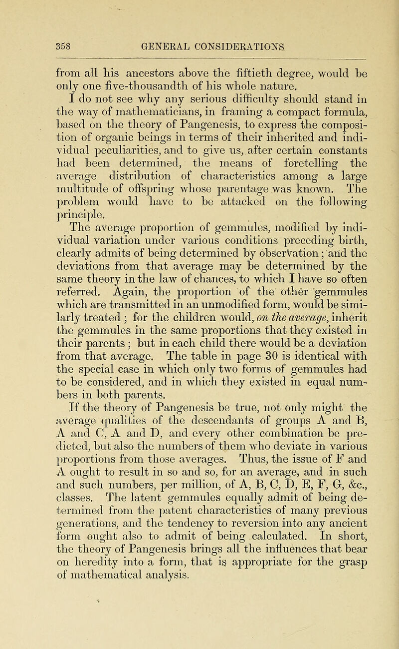 from all his ancestors above the fiftieth degree, would be only one five-thousandth of his whole nature. I do not see why any serious difficulty should stand in the way of mathematicians, in framing a compact formula, based on the theory of Pangenesis, to express the composi- tion of organic beings in terms of their inherited and indi- vidual peculiarities, and to give us, after certain constants had been determined, the means of foretelling the average distribution of characteristics among a large multitude of offspring whose parentage was known. The problem would have to be attacked on the following principle. The average jDroportion of gemmules, modified by indi- vidual variation under various conditions preceding birth, clearly admits of being determined by observation; arid the deviations from that average may be determined by the same theory in the law of chances, to which I have so often referred. Again, the proportion of the oth6r gemmules which are transmitted in an unmodified form, would be simi- larly treated ; for the children would, on the average, inherit the gemmules in the same proportions that they existed in their parents ; but in each child there would be a deviation from that average. The table in page 30 is identical with the special case in which only two forms of gemmules had to be considered, and in which they existed in equal num- bers in both parents. If the theory of Pangenesis be true, not only might the average qualities of the descendants of groups A and B, A and C, A and D, and every other combination be pre- dicted, but also the numbers of them who deviate in various proportions from those averages. Thus, the issue of F and A ought to result in so and so, for an average, and in such and such numbers, per million, of A, B, C, D, E, F, G, &c., classes. The latent gemmules equally admit of being de- termined from the patent characteristics of many previous generations, and the tendency to reversion into any ancient form ought also to admit of being calculated. In short, the theory of Pangenesis brings all the influences that bear on heredity into a form, that is appropriate for the grasp of mathematical analysis.