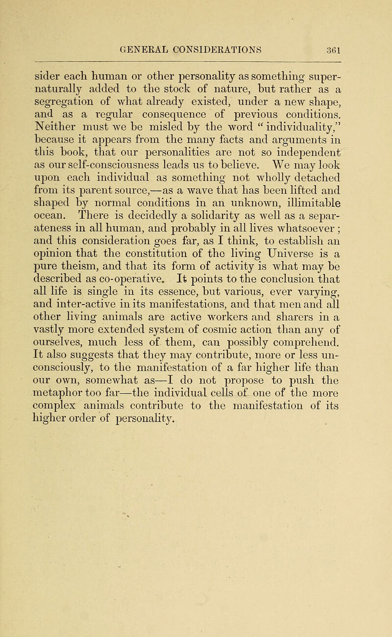 sider each human or other personality as something snper- naturally added to the stock of nature, but rather as a segregation of what already existed, under a new shape, and as a regular consequence of previous conditions. Neither must we be misled by the word  individuality, because it appears from the many facts and arguments in this book, that our personalities are not so independent as our self-consciousness leads us to believe. We may look upon each individual as something not wholly detached from its parent source,—as a wave that has been lifted and shaped by normal conditions in an unknown, illimitable ocean. There is decidedly a solidarity as well as a separ- ateness in all human, and probably in all lives whatsoever ; and this consideration goes far, as I think, to establish an opinion that the constitution of the living Universe is a pure theism, and that its form of activity is what may be described as co-operative. It points to the conclusion that all life is single in its essence, but various, ever varying, and inter-active in its manifestations, and that men and all other living animals are active workers and sharers in a vastly more extended system of cosmic action than any of ourselves, much less of them, can possibly comprehend. It also suggests that they may contribute, more or less un- consciously, to the manifestation of a far higher life than our own, somewhat as—I do not propose to push the metaphor too far—the individual cells of one of the more complex animals contribute to the manifestation of its higher order of personality.