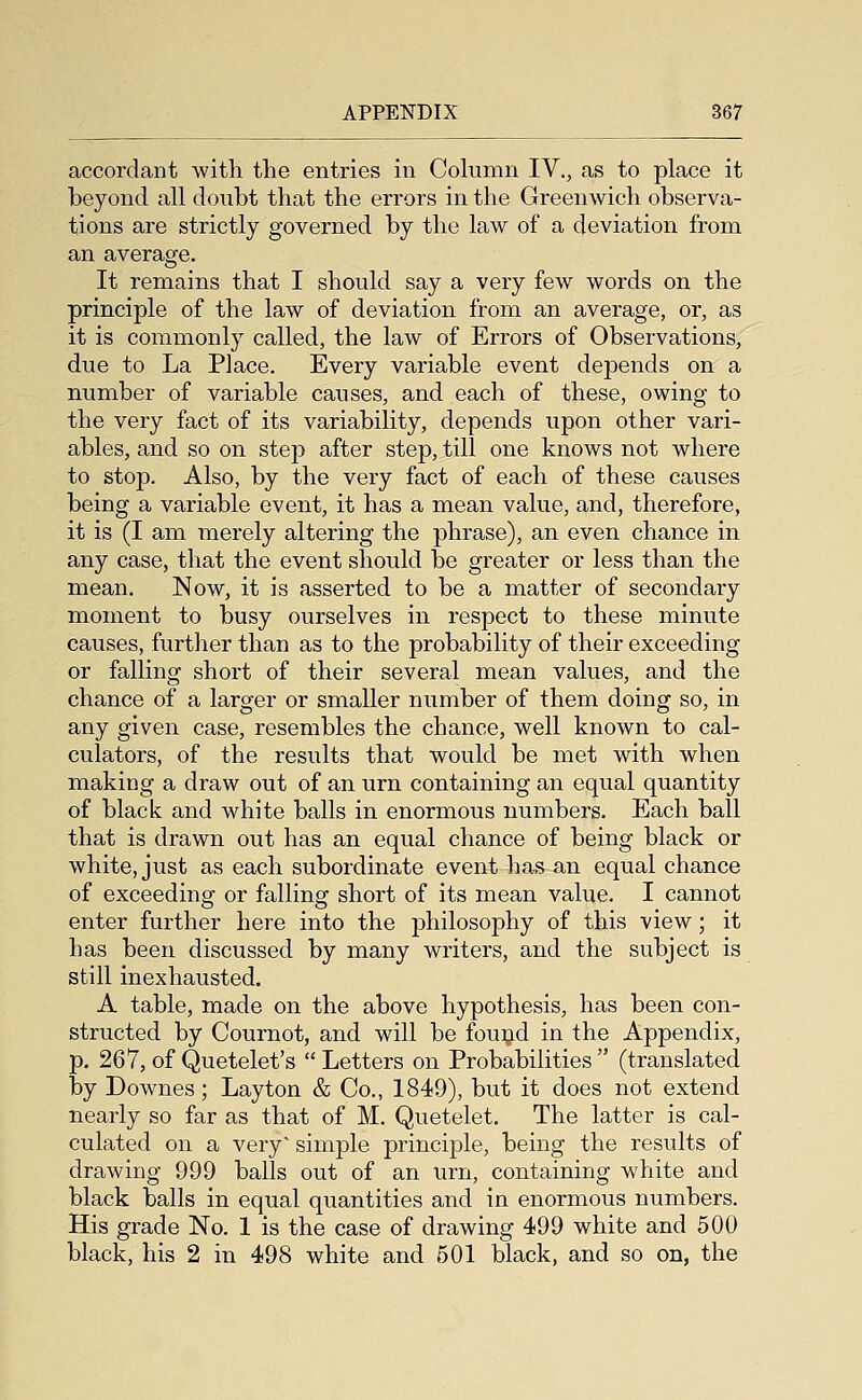 accordant with the entries in Column IV., as to place it beyond all doubt that the errors in the Greenwich observa- tions are strictly governed by the law of a deviation from an average. It remains that I should say a very few words on the principle of the law of deviation from an average, or, as it is commonly called, the law of Errors of Observations, due to La Place. Every variable event depends on a number of variable causes, and each of these, owing to the very fact of its variability, depends upon other vari- ables, and so on step after step, till one knows not where to stop. Also, by the very fact of each of these causes being a variable event, it has a mean value, and, therefore, it is (I am merely altering the phrase), an even chance in any case, that the event should be greater or less than the mean. Now, it is asserted to be a matter of secondary moment to busy ourselves in respect to these minute causes, further than as to the probability of their exceeding or falling short of their several mean values, and the chance of a larger or smaller number of them doing so, in any given case, resembles the chance, well known to cal- culators, of the results that would be met with when making a draw out of an urn containing an equal quantity of black and white balls in enormous numbers. Each ball that is drawn out has an equal chance of being black or white, just as each subordinate event has an equal chance of exceeding or falling short of its mean value. I cannot enter further here into the philosophy of this view; it has been discussed by many writers, and the subject is still inexhausted. A table, made on the above hypothesis, has been con- structed by Cournot, and will be fouijd in the Appendix, p. 267, of Quetelet's Letters on Probabilities (translated by Downes; Layton & Co., 1849), but it does not extend nearly so far as that of M. Quetelet. The latter is cal- culated on a very' simple principle, being the results of drawing 999 balls out of an urn, containing white and black balls in equal quantities and in enormous numbers. His grade No. 1 is the case of drawing 499 white and 500 black, his 2 in 498 white and 501 black, and so on, the