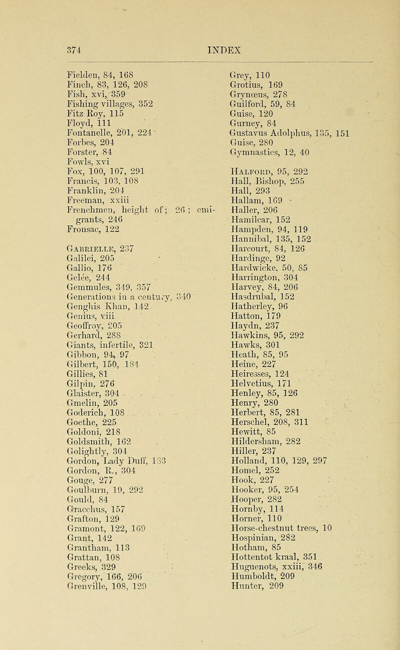 Fielden, 84, 168 Finch, 83, 126, 208 Fish, xvi, 359 Fishing villages, 352 Fitz Roy, 115 Floyd, 111 Fontanelle, 201, 224 Forbes, 204 Forster, 84 Fowls, xvi Fox, 100, 107, 291 Francis, 103, 108 Franklin, 204 Freeman, xxiii Frenchmen, height of; 26; emi- grants, 246 Fronsac, 122 Gabrielle, 237 Galilei, 205 Gallio, 176 Gelee, 244 Gcmmnles, 349, 357 Generations in a century, 340 Genghis Khan, 1.42 Genius, yiii- . Geoffroy, 205 Gerhard, 288 Giants, infertile, 321 Gibbon, 94* 97 Gilbert, 150, 184 . Gillies, 81 Gilpin, 276 Glaister, 304 - . Gmelin, 205 Goderich, 108 Goethe, 225 Goldoni, 218 Goldsmith, 162 Golightly, 304 Gordon, Lady Duff, 133 Gordon, 11., 304 Gouge, 277 Goulburn, 19, 292 Gould, 84 Gracchus, 157 Grafton, 129 Gramont, 122, 169 Grant, 142 Grantham, 113 Grattan, 108 Greeks, 329 Gregory, 166, 200 Granville, 108, 129 Grey, 110 Grotius, 169 Grynceus, 278 Guilford, 59, 84 Guise, 120 Gurney, 84 Gustavus Adolphus, 135, 151 Guise, 280 Gymnastics, 12, 40 Halford, 95, 292 Hall, Bishop, 255 Hall, 293 Hallam, 1G9 ■ Haller, 206 Hamilcar, 152 Hampden, 94, 119 Hannibal, 135, 152 Harcourt, 84, 126 Hardinge, 92 Hardwicke, 50, 85 Harrington, 304 Harvey, 84, 206 Hasdrubal, 152 Hatherley, 96 Hatton, 179 Haydn, 237 Hawkins, 95, 292 Hawks, 301 Heath, 85, 95 Heine, 227 Heiresses, 124 , Helvetius, 171 Henley, 85, 126 Henry, 280 Herbert, 85, 281 Herschel, 208, 311 ■ Hewitt, 85 Hildersham, 282 Hiller, 237 Holland, 110, 129, 297 Horn el, 252 Hook, 227 : Hooker, 95, 254 Hooper, 282 Hornby, 114 Horner, 110 Horse-chestnut trees, 10 Hospinian, 282 Hotham, 85 Hottentot kraal, 351 Huguenots, xxiii, 346 Humboldt, 209 Hunter, 209