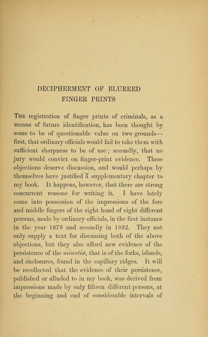 DECIPHERMENT OF BLURRED FINGER PRINTS The registration of finger prints of criminals, as a means of future identification, has been thought by some to be of questionable value on two grounds— first, that ordinary officials would fail to take them with sufficient sharpness to be of use; secondly, that no jury would convict on finger-print evidence. These objections deserve discussion, and would perhaps by themselves have justified a supplepaentary chapter to my book. It happens, however, that: there are strong concurrent reasons for writing it. I have lately come into possession of the impressions of the fore and middle fingers of the right hand of eight different persons, made by ordinary officials, in the first instance in the year 1878 and secondly in 1892. They not only supply a text for discussing both of the above objections, but they also afi'ord new evidence of the persistence of the minutice, that is of the forks, islands, and enclosures, found in the capillary ridges. It will be recollected that the evidence of their persistence, published or alluded to in my book, was derived from impressions made by only fifteen difierent persons, at the beginning and end of considerable intervals of