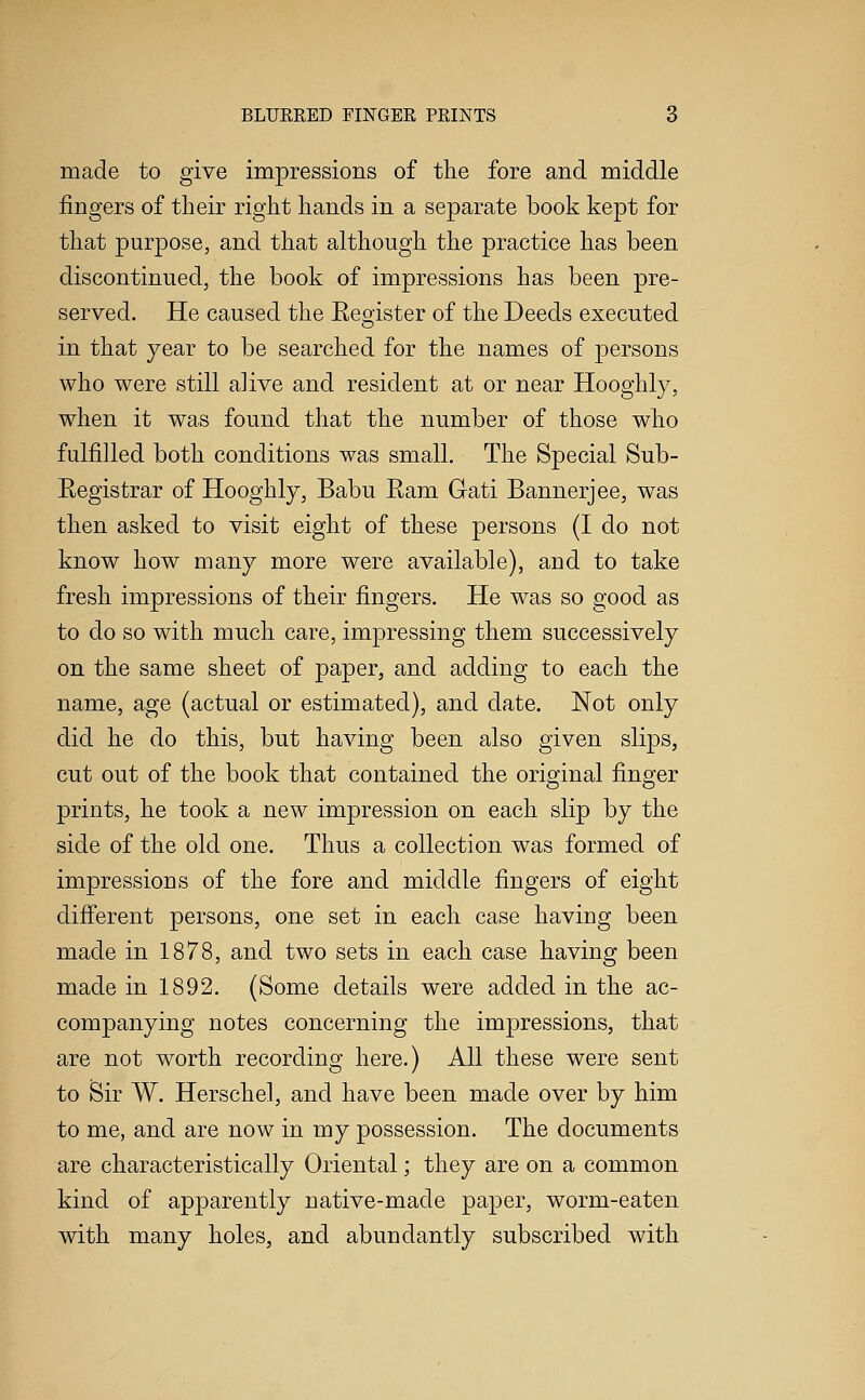 made to give impressions of the fore and middle fingers of their right hands in a separate book kept for that purpose, and that although the practice has been discontinued, the book of impressions has been pre- served. He caused the Eeo^ister of the Deeds executed in that year to be searched for the names of persons who were still alive and resident at or near Hooghly, when it was found that the number of those who fulfilled both conditions was small. The Special Sub- Eegistrar of Hooghly, Babu Eam Gati Bannerjee, was then asked to visit eight of these persons (I do not know how many more were available), and to take fresh impressions of their fingers. He was so good as to do so with much care, impressing them successively on the same sheet of paper, and adding to each the name, age (actual or estimated), and date. Not only did he do this, but having been also given slips, cut out of the book that contained the original finger prints, he took a new impression on each slip by the side of the old one. Thus a collection was formed of impressions of the fore and middle fingers of eight different persons, one set in each case having been made in 1878, and two sets in each case having been made in 1892. (Some details were added in the ac- companying notes concerning the impressions, that are not worth recording here.) All these were sent to Sir W. Herschel, and have been made over by him to me, and are now in my possession. The documents are characteristically Oriental; they are on a common kind of apparently native-made paper, worm-eaten with many holes, and abundantly subscribed with