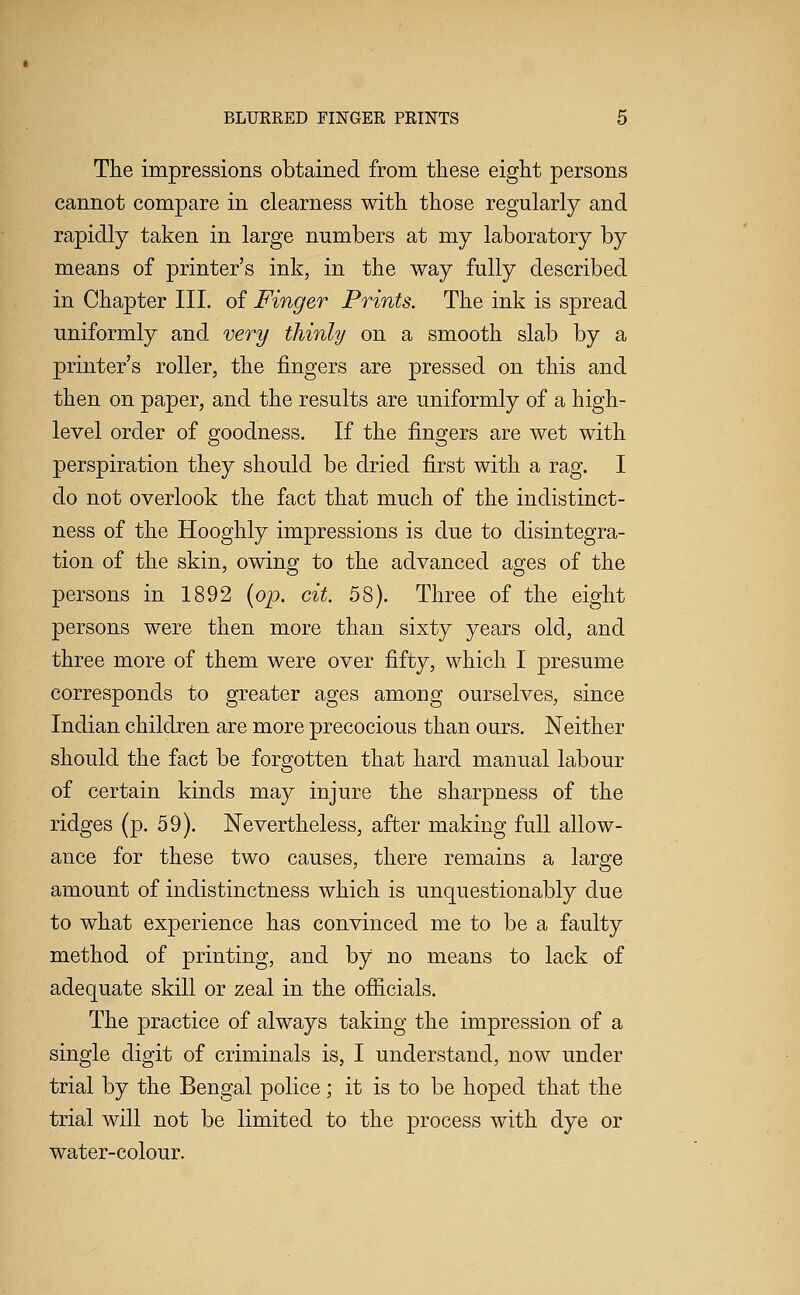The impressions obtained from these eight persons cannot compare in clearness with those regularly and rapidly taken in large numbers at my laboratory by means of printer's ink, in the way fully described in Chapter III. of Finger Prints. The ink is spread uniformly and very thinly on a smooth slab by a printer's roller, the fingers are pressed on this and then on paper, and the results are uniformly of a high- level order of goodness. If the fingers are wet with perspiration they should be dried first with a rag. I do not overlook the fact that much of the indistinct- ness of the Hooghly impressions is due to disintegra- tion of the skin, owing to the advanced ages of the persons in 1892 {op. cit. 58). Three of the eight persons were then more than sixty years old, and three more of them were over fifty, which I presume corresponds to greater ages among ourselves, since Indian children are more precocious than ours. Neither should the fact be forgotten that hard manual labour of certain kinds may injure the sharpness of the ridges (p. 59). Nevertheless, after making full allow- ance for these two causes, there remains a large amount of indistinctness which is unquestionably due to what experience has convinced me to be a faulty method of printing, and by no means to lack of adequate skill or zeal in the ofiicials. The practice of always taking the impression of a single digit of criminals is, I understand, now under trial by the Bengal police; it is to be hoped that the trial will not be limited to the process with dye or water-colour.