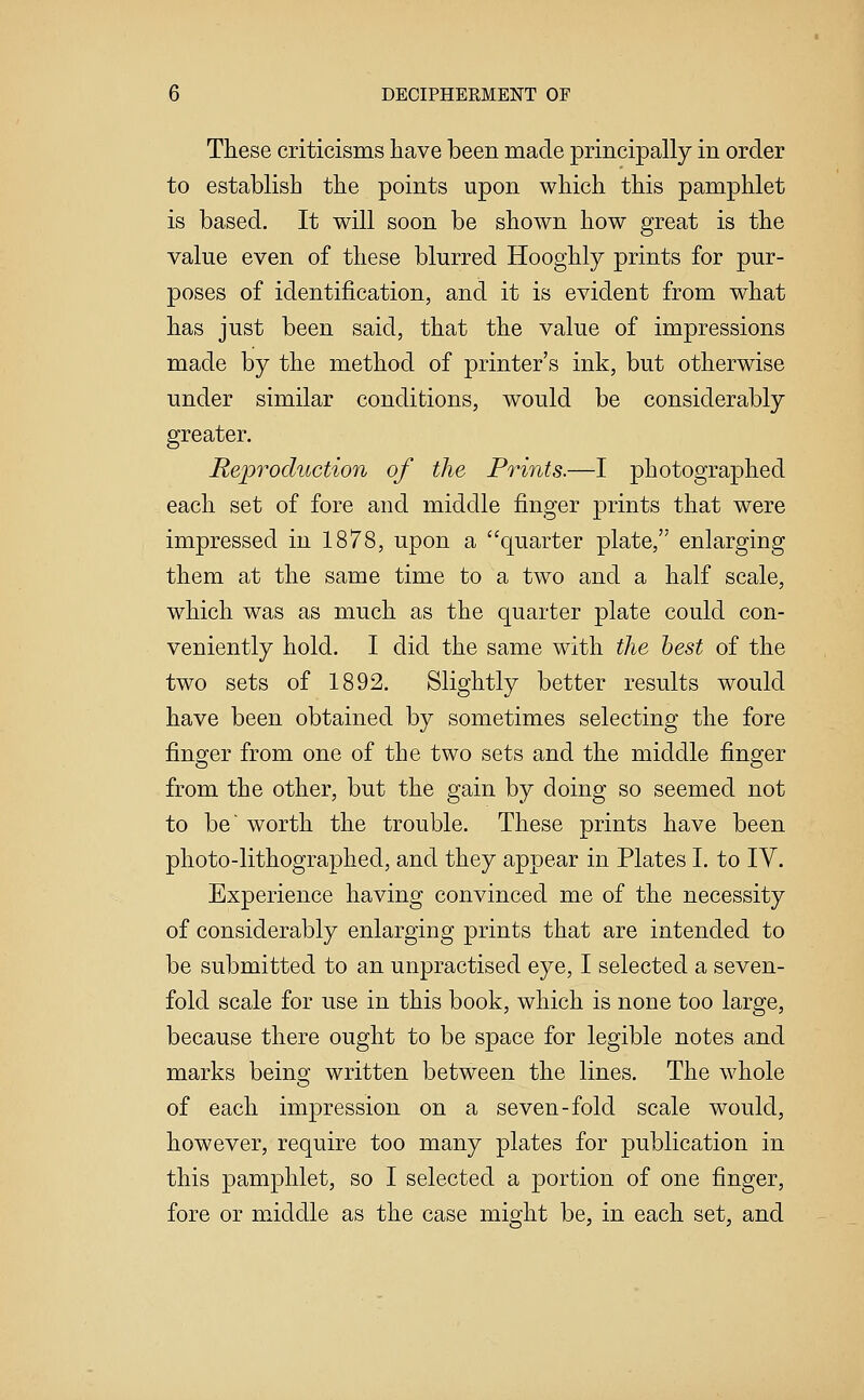 These criticisms have been made principally in order to establish the points upon which this pamphlet is based. It will soon be shown how great is the value even of these blurred Hooghly prints for pur- poses of identification, and it is evident from what has just been said, that the value of impressions made by the method of printer's ink, but otherwise under similar conditions, would be considerably greater. Reproduction of the Prints.—I photographed each set of fore and middle finger prints that were impressed in 1878, upon a quarter plate, enlarging them at the same time to a two and a half scale, which was as much as the quarter plate could con- veniently hold. I did the same with the best of the two sets of 1892. Slightly better results would have been obtained by sometimes selecting the fore finger from one of the two sets and the middle finger from the other, but the gain by doing so seemed not to be worth the trouble. These prints have been photo-lithographed, and they appear in Plates I. to IV. Experience having convinced me of the necessity of considerably enlarging prints that are intended to be submitted to an unpractised eye, I selected a seven- fold scale for use in this book, which is none too large, because there ought to be space for legible notes and marks being written between the lines. The whole of each impression on a seven-fold scale would, however, require too many plates for publication in this pamphlet, so I selected a portion of one finger, fore or middle as the case might be, in each set, and