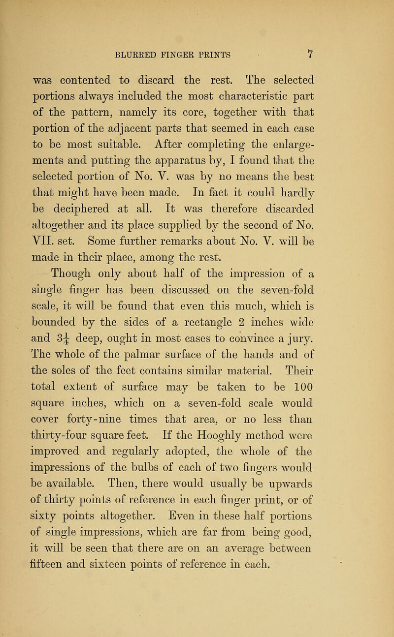 was contented to discard the rest. The selected portions always included the most characteristic part of the pattern, namely its core, together with that portion of the adjacent parts that seemed in each case to be most suitable. After completing the enlarge- ments and putting the apparatus by, I found that the selected portion of No. V. was by no means the best that might have been made. In fact it could hardly be deciphered at all. It was therefore discarded altogether and its place supplied by the second of No. VII. set. Some further remarks about No. V. will be made in their place, among the rest. Though only about half of the impression of a single finger has been discussed on the seven-fold scale, it will be found that even this much, which is bounded by the sides of a rectangle 2 inches wide and 3J deep, ought in most cases to convince a jury. The whole of the palmar surface of the hands and of the soles of the feet contains similar material. Their total extent of surface may be taken to be 100 square inches, which on a seven-fold scale would cover forty-nine times that area, or no less than thirty-four square feet. If the Hooghly method were improved and regularly adopted, the whole of the impressions of the bulbs of each of two fingers would be available. Then, there would usually be upwards of thirty points of reference in each finger print, or of sixty points altogether. Even in these half portions of single impressions, which are far from being good, it will be seen that there are on an average between fifteen and sixteen points of reference in each.