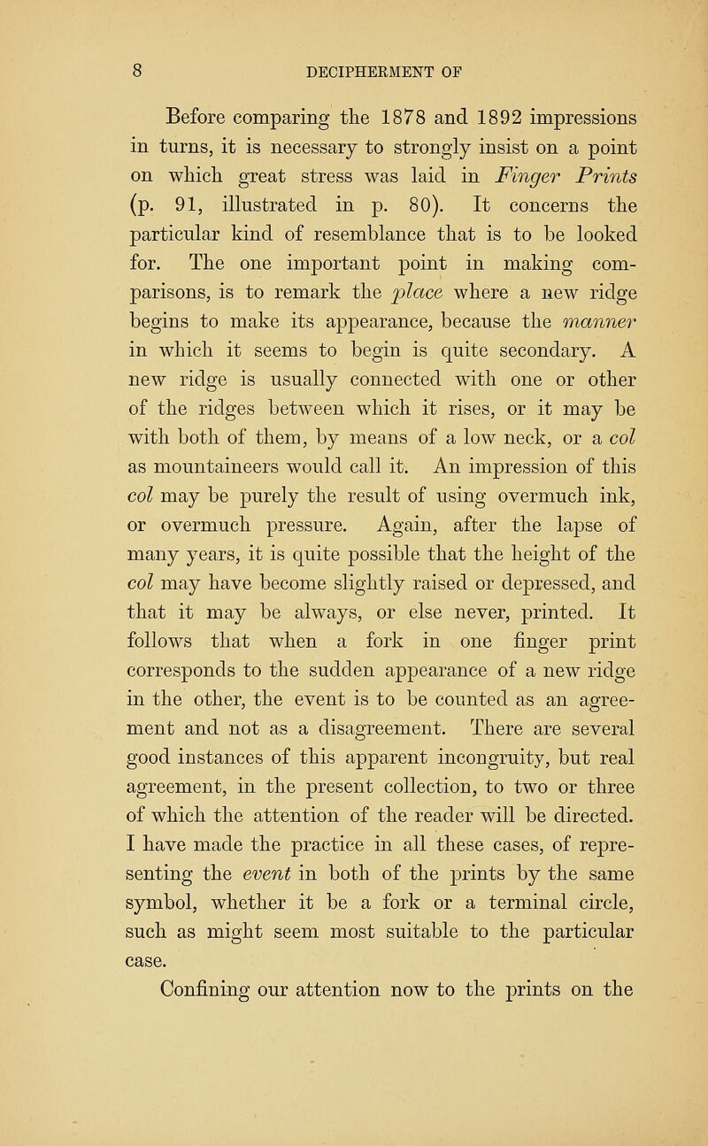 Before comparing the 1878 and 1892 impressions in turns, it is necessary to strongly insist on a point on which great stress was laid in Finger Prints (p. 91, illustrated in p. 80). It concerns the particular kind of resemblance that is to be looked for. The one important point in making com- parisons, is to remark the place where a new ridge begins to make its appearance, because the manner in which it seems to begin is quite secondary. A new ridge is usually connected with one or other of the ridges between which it rises, or it may be with both of them, by means of a low neck, or a col as mountaineers would call it. An impression of this col may be purely the result of using overmuch ink, or overmuch pressure. Again, after the lapse of many years, it is quite possible that the height of the col may have become slightly raised or depressed, and that it may be always, or else never, printed. It follows that when a fork in one finger print corresponds to the sudden appearance of a new ridge in the other, the event is to be counted as an agree- ment and not as a disagreement. There are several good instances of this apparent incongruity, but real agreement, in the present collection, to two or three of which the attention of the reader will be directed. I have made the practice in all these cases, of repre- senting the event in both of the prints by the same symbol, whether it be a fork or a terminal circle, such as might seem most suitable to the particular case. Confining our attention now to the prints on the