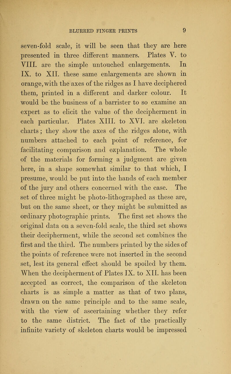 seven-fold scale, it will be seen that they are here presented in three different manners. Plates V. to VIII. are the simple untouched enlargements. In IX. to XII. these same enlargements are shown in orange, with the axes of the ridges as I have deciphered them, printed in a different and darker colour. It would be the business of a barrister to so examine an expert as to elicit the value of the decipherment in each particular. Plates XIII. to XVI. are skeleton charts; they show the axes of the ridges alone, with numbers attached to each point of reference, for facilitating comparison and explanation. The whole of the materials for forming a judgment are given here, in a shape somewhat similar to that which, I presume, would be put into the hands of each member of the jury and others concerned with the case. The set of three might be photo-lithographed as these are, but on the same sheet, or they might be submitted as ordinary photographic prints. The first set shows the original data on a seven-fold scale, the third set shows their decipherment, while the second set combines the first and the third. The numbers printed by the sides of the points of reference were not inserted in the second set, lest its general effect should be spoiled by them. When the decipherment of Plates IX. to XII. has been accepted as correct, the comparison of the skeleton charts is as simple a matter as that of two plans, drawn on the same principle and to the same scale, with the view of ascertaining whether they refer to the same district. The fact of the practically infinite variety of skeleton charts would be impressed