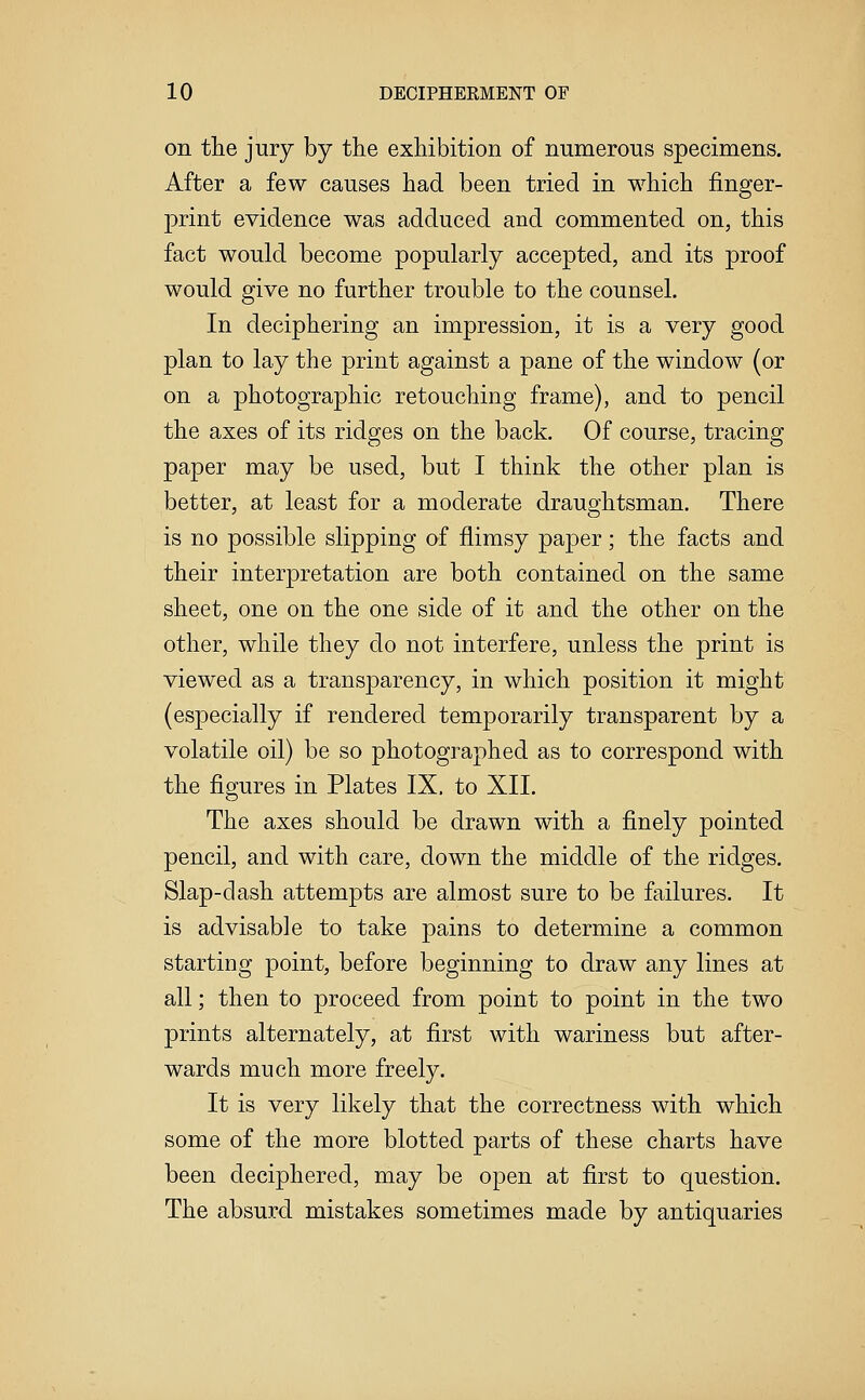 on the jury by the exhibition of numerous specimens. After a few causes had been tried in which finger- print evidence was adduced and commented on, this fact would become popularly accepted, and its proof would give no further trouble to the counsel. In deciphering an impression, it is a very good plan to lay the print against a pane of the window (or on a photographic retouching frame), and to pencil the axes of its ridges on the back. Of course, tracing paper may be used, but I think the other plan is better, at least for a moderate draughtsman. There is no possible slipping of flimsy paper; the facts and their interpretation are both contained on the same sheet, one on the one side of it and the other on the other, while they do not interfere, unless the print is viewed as a transparency, in which position it might (especially if rendered temporarily transparent by a volatile oil) be so photographed as to correspond with the figures in Plates IX. to XII. The axes should be drawn with a finely pointed pencil, and with care, down the middle of the ridges. Slap-dash attempts are almost sure to be failures. It is advisable to take pains to determine a common starting point, before beginning to draw any lines at all; then to proceed from point to point in the two prints alternately, at first with wariness but after- wards much more freely. It is very likely that the correctness with which some of the more blotted parts of these charts have been deciphered, may be open at first to question. The absurd mistakes sometimes made by antiquaries