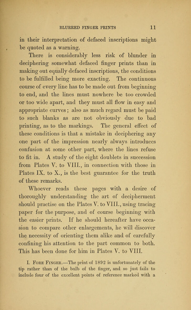 in their interpretation of defaced inscrij)tions might be quoted as a warning. There is considerably less risk of blunder in deciphering somewhat defaced finger prints than in making out equally defaced inscriptions, the conditions to be fulfilled being more exacting. The continuous course of every line has to be made out from beginning to end, and the lines must nowhere be too crowded or too wide apart, and they must all flow in easy and appropriate curves; also as much regard must be paid to such blanks as are not obviously due to bad printing, as to the markings. The general efi'ect of these conditions is that a mistake in deciphering any one part of the impression nearly always introduces confusion at some other part, where the lines refuse to fit in. A study of the eight doublets in succession from Plates V. to VIII., in connection with those in Plates IX. to X., is the best guarantee for the truth of these remarks. Whoever reads these pages with a desire of thoroughly understanding the art of decipherment should practise on the Plates V. to VIIL, using tracing paper for the purpose, and of course beginning with the easier prints. If he should hereafter have occa- sion to compare other enlargements, he will discover the necessity of orienting them alike and of carefully confining his attention to the part common to both. This has been done for him in Plates V. to VIIL I. Fore Finger.—The print of 1892 is unfortunately of the tip rather than of the bulb of the finger, and so just fails to include four of the excellent points of reference marked with a