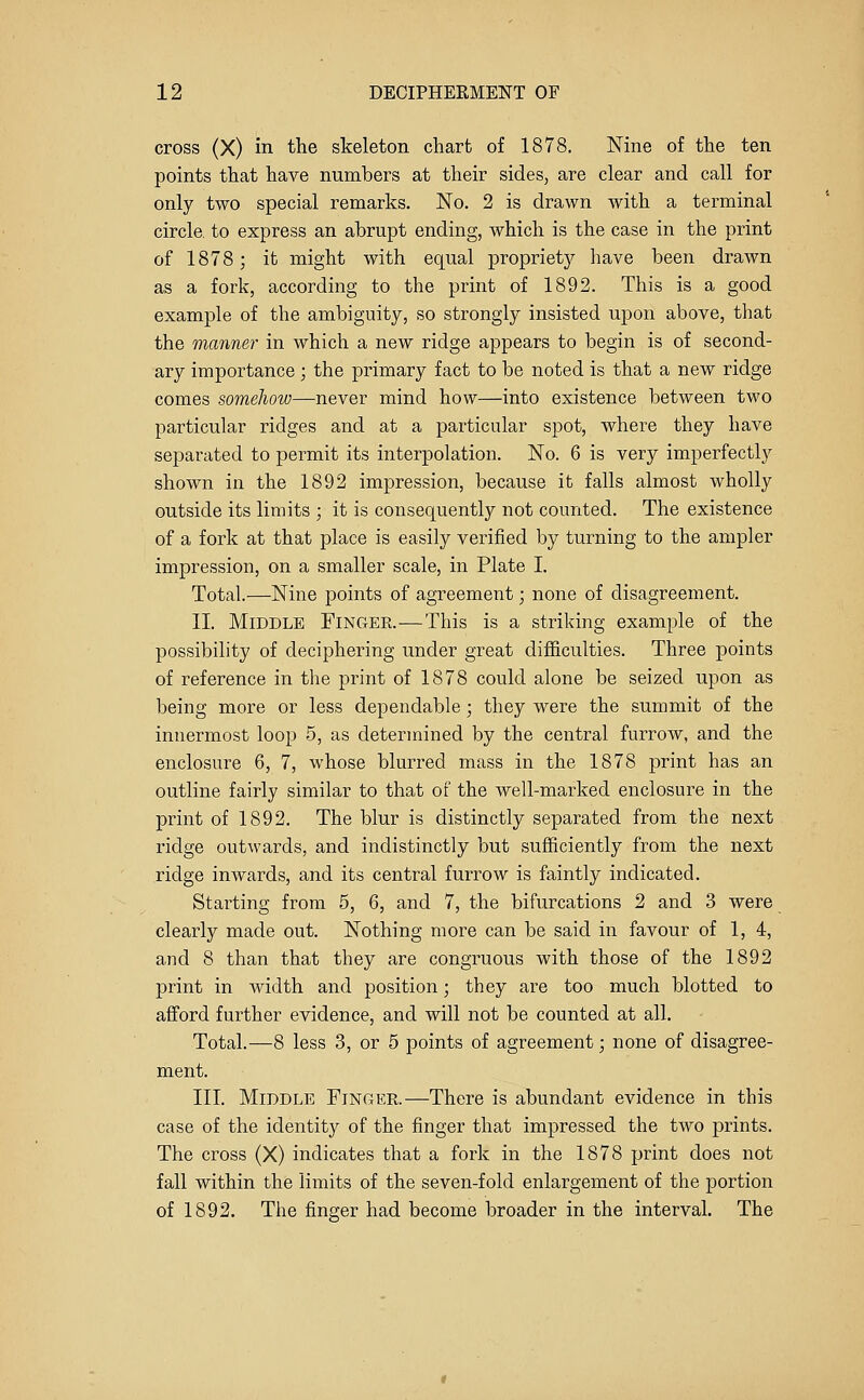 cross (X) in the skeleton chart of 1878. Nine of the ten points that have numbers at their sides, are clear and call for only two special remarks. No. 2 is drawn with a terminal circle, to express an abrupt ending, which is the case in the print of 1878; it might with equal proprietj^ have been drawn as a fork, according to the print of 1892. This is a good example of the ambiguity, so strongly insisted upon above, that the manner in which a new ridge appears to begin is of second- ary importance ; the primary fact to be noted is that a new ridge comes someJiow—never mind how—into existence between two particular ridges and at a particular spot, where they have separated to permit its interpolation. No. 6 is very imperfectly shown in the 1892 impression, because it falls almost wholly outside its limits ; it is consequently not counted. The existence of a fork at that place is easily verified by turning to the ampler impression, on a smaller scale, in Plate I. Total.—Nine points of agreement; none of disagreement. II. Middle Finger.—This is a striking example of the possibility of deciphering under great difficulties. Three points of reference in the print of 1878 could alone be seized upon as being more or less dependable ; they were the summit of the innermost loop 5, as determined by the central furrow, and the enclosure 6, 7, whose blurred mass in the 1878 print has an outline fairly similar to that of the well-marked enclosure in the print of 1892. The blur is distinctly separated from the next ridge outwards, and indistinctly but sufficiently from the next ridge inwards, and its central furrow is faintly indicated. Starting from 5, 6, and 7, the bifurcations 2 and 3 were clearly made out. Nothing more can be said in favour of 1, 4, and 8 than that they are congruous with those of the 1892 print in width and position; they are too much blotted to afford further evidence, and will not be counted at all. Total.—8 less 3, or 5 points of agreement; none of disagree- ment. III. Middle Finger.—There is abundant evidence in this case of the identity of the finger that impressed the two prints. The cross (X) indicates that a fork in the 1878 print does not fall within the limits of the seven-fold enlargement of the portion of 1892. The finger had become broader in the interval. The