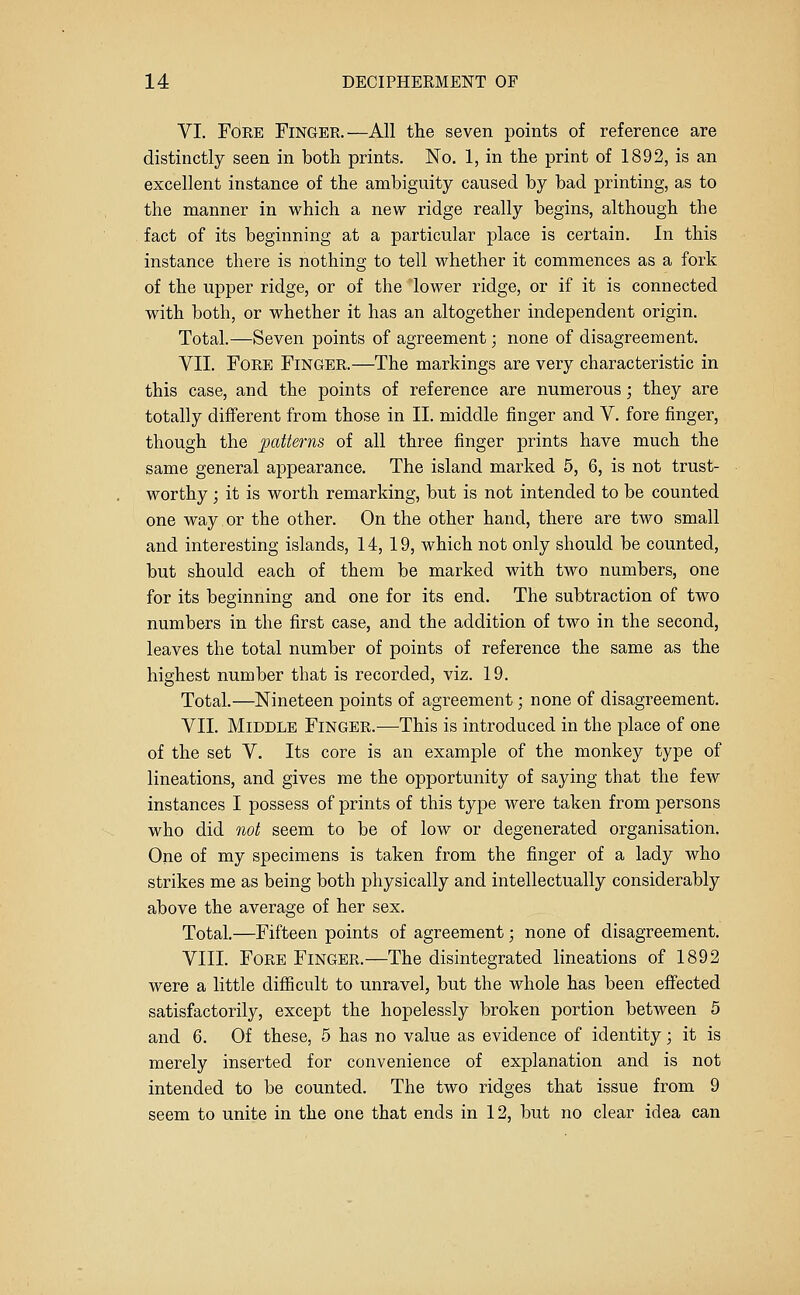VI. Fore Finger.—All the seven points of reference are distinctly seen in both prints. No. 1, in the print of 1892, is an excellent instance of the ambiguity caused by bad printing, as to the manner in which a new ridge really begins, although the fact of its beginning at a particular place is certain. In this instance there is nothing to tell whether it commences as a fork of the upper ridge, or of the lower ridge, or if it is connected with both, or whether it has an altogether independent origin. Total.—Seven points of agreement; none of disagreement. VII. Fore Finger.—The markings are very characteristic in this case, and the points of reference are numerous; they are totally different from those in II. middle finger and V. fore finger, though the patterns of all three finger prints have much the same general appearance. The island marked 5, 6, is not trust- worthy ; it is worth remarking, but is not intended to be counted one way.or the other. On the other hand, there are two small and interesting islands, 14, 19, which not only should be counted, but should each of them be marked with two numbers, one for its beginning and one for its end. The subtraction of two numbers in the first case, and the addition of two in the second, leaves the total number of points of reference the same as the highest number that is recorded, viz. 19. Total.—Nineteen points of agreement; none of disagreement. VII. Middle Finger.—This is introduced in the place of one of the set V. Its core is an example of the monkey type of lineations, and gives me the opportunity of saying that the few instances I possess of prints of this type were taken from persons who did not seem to be of low or degenerated organisation. One of my specimens is taken from the finger of a lady who strikes me as being both physically and intellectually considerably above the average of her sex. Total.—Fifteen points of agreement; none of disagreement. VIII. Fore Finger.—The disintegrated lineations of 1892 were a little difficult to unravel, but the whole has been effected satisfactorily, except the hopelessly broken portion between 5 and 6. Of these, 5 has no value as evidence of identity; it is merely inserted for convenience of explanation and is not intended to be counted. The two ridges that issue from 9 seem to unite in the one that ends in 12, but no clear idea can