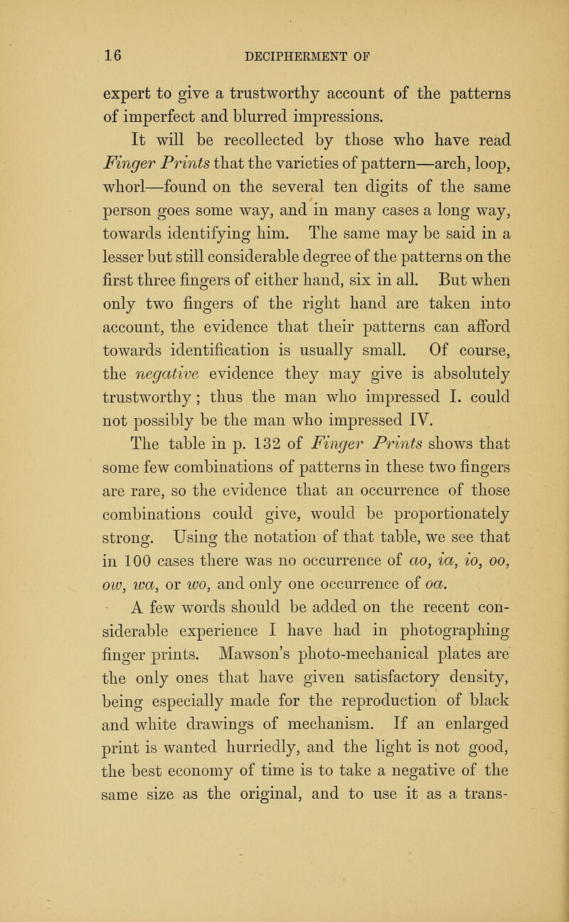 expert to give a trustworthy account of the patterns of imperfect and blurred impressions. It will be recollected by those who have read Finger Prints that the varieties of pattern—arch, loop, whorl—found on the several ten digits of the same person goes some way, and in many cases a long way, towards identifying him. The same may be said in a lesser but still considerable degree of the patterns on the first three fingers of either hand, six in all. But when only two fingers of the right hand are taken into account, the evidence that their patterns can afford towards identification is usually small. Of course, the negative evidence they may give is absolutely trustworthy; thus the man who impressed I. could not possibly be the man who impressed IV. The table in p. 132 of Finger Prints shows that some few combinations of patterns in these two fingers are rare, so the evidence that an occurrence of those combinations could give, would be proportionately strong. Using the notation of that table, we see that in 100 cases there was no occurrence of ao, ia, io, oo, oiv, wa, or wo, and only one occurrence of oa. A few words should be added on the recent con- siderable experience I have had in photographing finger prints. Mawson's photo-mechanical plates are the only ones that have given satisfactory density, being especially made for the reproduction of black and white drawings of mechanism. If an enlarged print is wanted hurriedly, and the light is not good, the best economy of time is to take a negative of the same size as the original, and to use it as a trans-