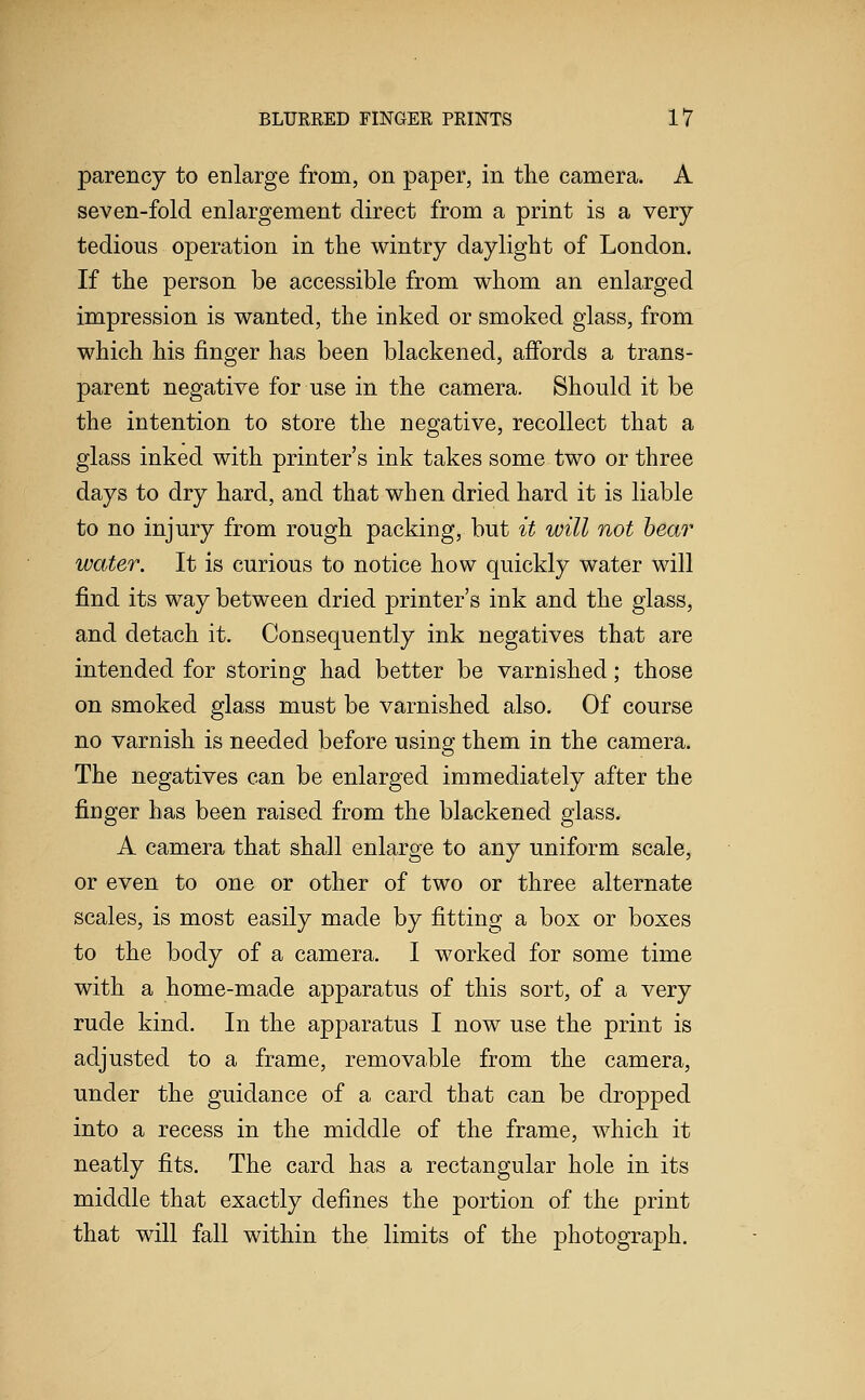 parency to enlarge from, on paper, in the camera. A seven-fold enlargement direct from a print is a very- tedious operation in the wintry daylight of London. If the person be accessible from whom an enlarged impression is wanted, the inked or smoked glass, from which his finger has been blackened, affords a trans- parent negative for use in the camera. Should it be the intention to store the negative, recollect that a glass inked with printer's ink takes some two or three days to dry hard, and that when dried hard it is liable to no injury from rough packing, but it will not hear water. It is curious to notice how quickly water will find its way between dried printer's ink and the glass, and detach it. Consequently ink negatives that are intended for storing had better be varnished; those on smoked glass must be varnished also. Of course no varnish is needed before using them in the camera. The negatives can be enlarged immediately after the finger has been raised from the blackened glass. A camera that shall enlarge to any uniform scale, or even to one or other of two or three alternate scales, is most easily made by fitting a box or boxes to the body of a camera. I worked for some time with a home-made apparatus of this sort, of a very rude kind. In the apparatus I now use the print is adjusted to a frame, removable from the camera, under the guidance of a card that can be dropped into a recess in the middle of the frame, which it neatly fits. The card has a rectangular hole in its middle that exactly defines the portion of the print that will fall within the limits of the photograph.