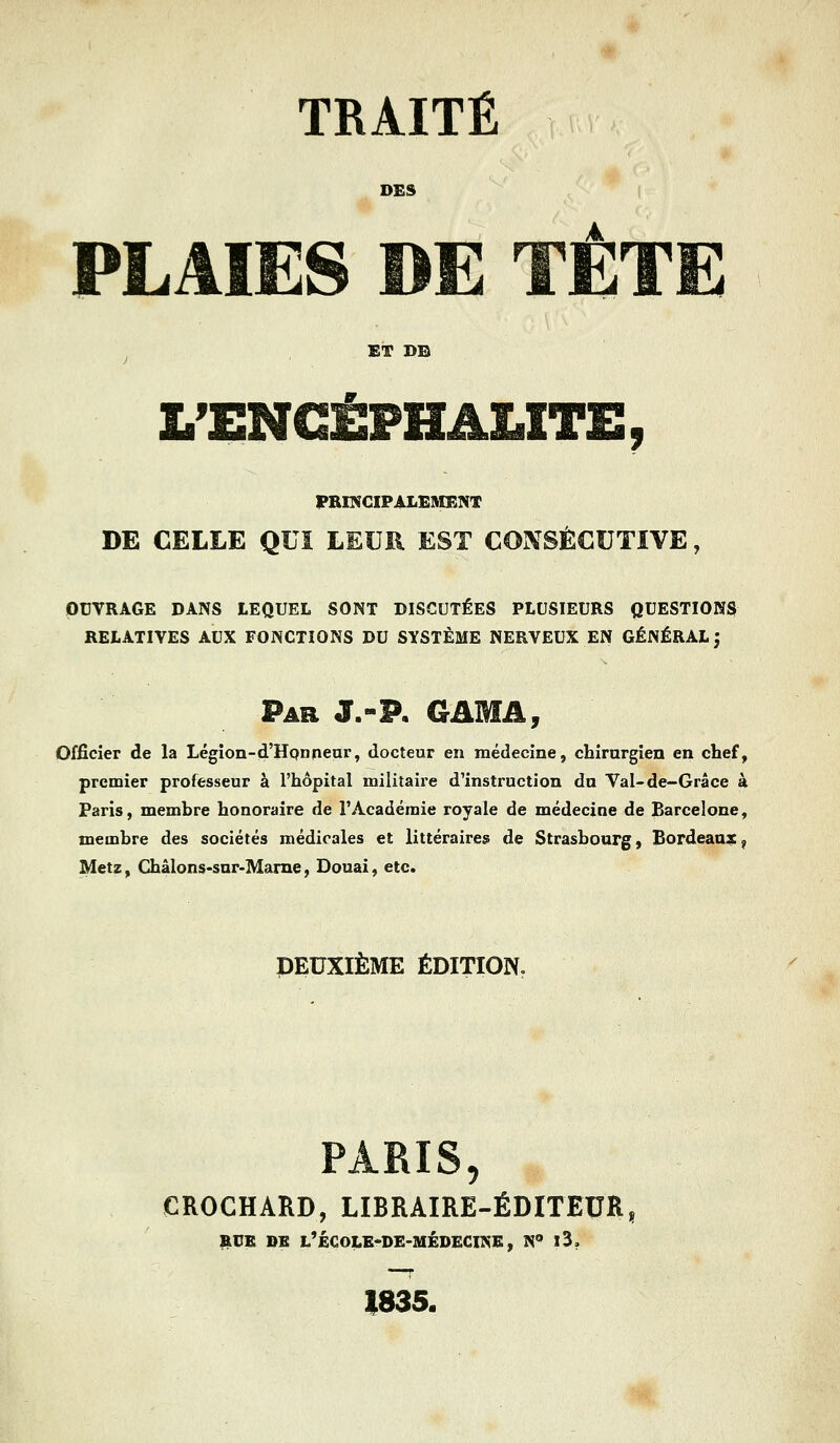 TRAITÉ DES PLAÏES DE TETE ET DE L'ENCÉPHALITE, PRINCIPALEMENT DE CELLE QUI LEUR EST CONSÉCUTIVE, OUVRAGE DANS LEQUEL SONT DISCUTÉES PLUSIEURS QUESTIONS RELATIVES AUX FONCTIONS DU SYSTÈME NERVEUX EN GÉNÉRAL J Par J.-P. GAMA, Officier de la Légion-d'Honneur, docteur en médecine, chirurgien en chef, premier professeur à l'hôpital militaire d'instruction du Val-de-Grâce à Paris, membre honoraire de l'Académie royale de médecine de Barcelone, membre des sociétés médicales et littéraires de Strasbourg, Bordeaux? Metz, Châlons-sur-Marne, Douai, etc. DEUXIÈME ÉDITION. PARIS, CROCHARD, LIBRAIRE-ÉDITEUR, RUE DE L'ÉCOLE-DE-MÉDECINE, N° l3? 1835.