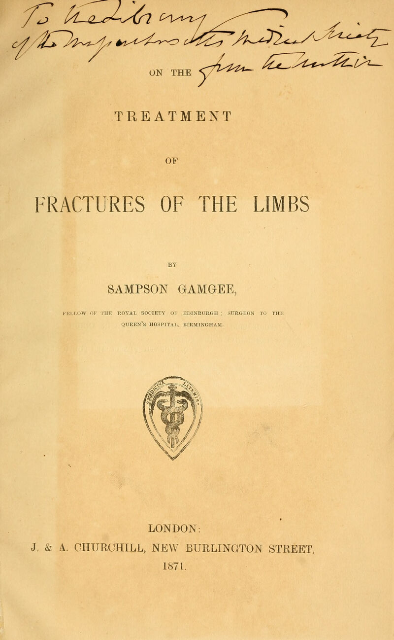 ON THE TREATMENT OF FRACTURES OF THE LIMBS SAMPSON GAMGEE, FELLOW OF THE ROYAL SOCIETY OK EDINBURGH; SURGEON TO THE QUEEN'S HOSPITAL. BIRMINGHAM. LONDON: J. & A. CHURCHILL, NEW BURLINGTON STREET, 1871.