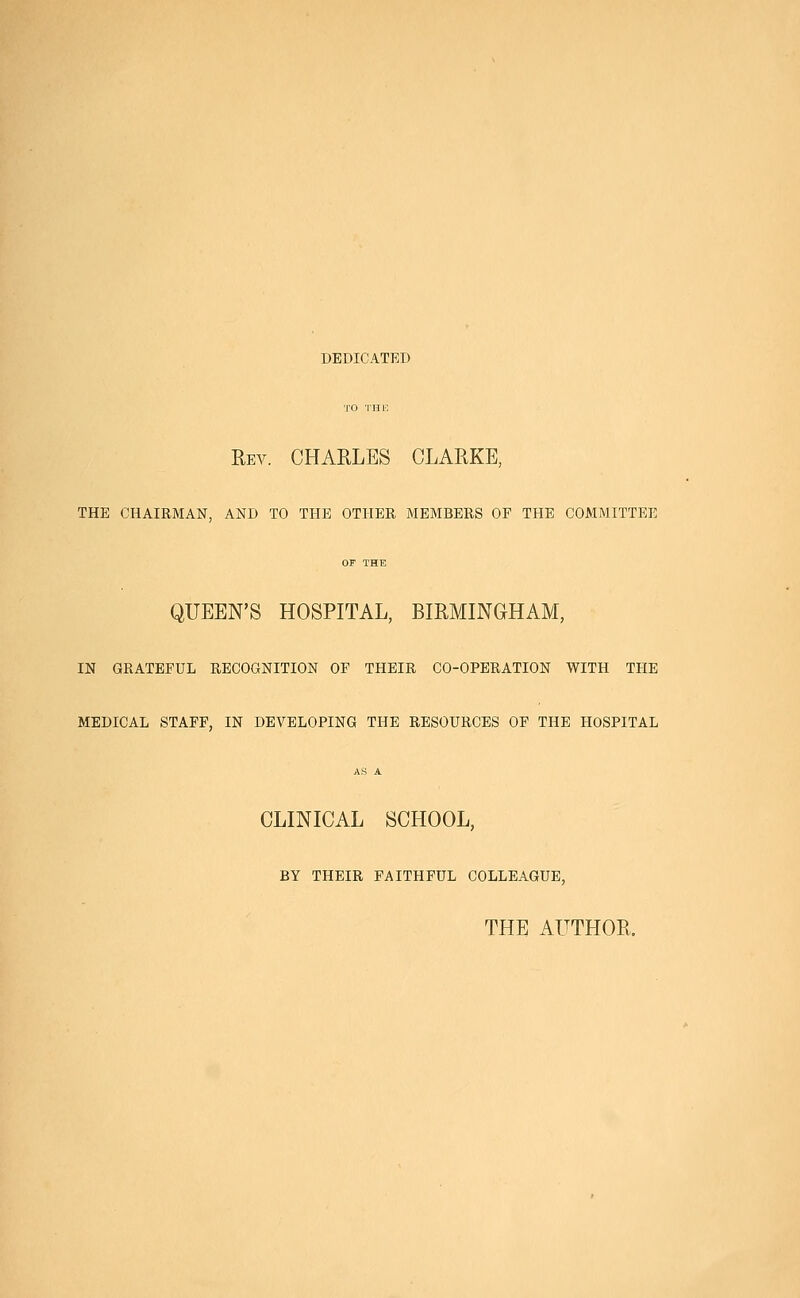 DEDICATED TO THE Rev. CHARLES CLARKE, THE CHAIRMAN, AND TO THE OTHER MEMBERS OF THE COMMITTEE OF THE QUEEN'S HOSPITAL, BIRMINGHAM, IN GRATEFUL RECOGNITION OF THEIR CO-OPERATION WITH THE MEDICAL STAFF, IN DEVELOPING THE RESOURCES OF THE HOSPITAL AS A CLINICAL SCHOOL, BY THEIR FAITHFUL COLLEAGUE, THE AUTHOR.