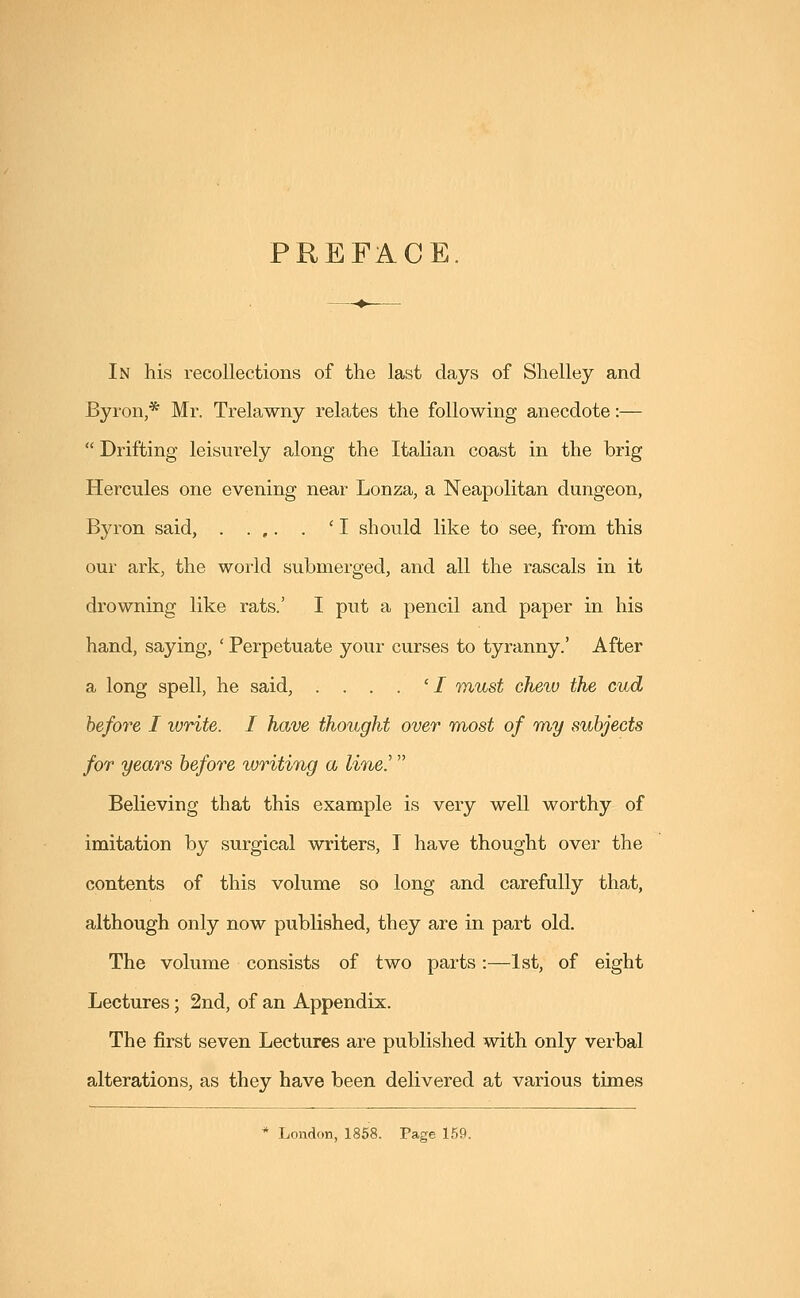 PREFACE In his recollections of the last days of Shelley and Byron,* Mr. Trelawny relates the following anecdote:—  Drifting leisurely along the Italian coast in the brig Hercules one evening near Lonza, a Neapolitan dungeon, Byron said, . . ,. . 'I should like to see, from this our ark, the world submerged, and all the rascals in it drowning like rats.' I put a pencil and paper in his hand, saying, ' Perpetuate your curses to tyranny.' After a long spell, he said, ....'/ must chew the cud before I write. I have thought over most of my subjects for years before writing a line.' Believing that this example is very well worthy of imitation by surgical writers, I have thought over the contents of this volume so long and carefully that, although only now published, they are in part old. The volume consists of two parts:—1st, of eight Lectures; 2nd, of an Appendix. The first seven Lectures are published with only verbal alterations, as they have been delivered at various times * London, 1858. Page 159.